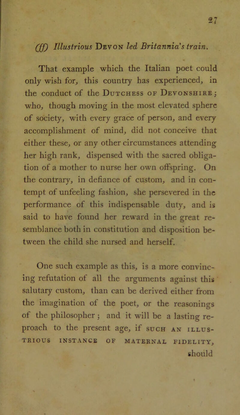 (ff) Illustrious Devon led Britannia's train. That example which the Italian poet could only wish for, this country has experienced, in the conduct of the Dutchess of Devonshire who, though moving in the most elevated sphere of society, with every grace of person, and every accomplishment of mind, did not conceive that either these, or any other circumstances attending her high rank, dispensed with the sacred obliga- tion of a mother to nurse her own offspring. On the contrary, in defiance of custom, and in con- tempt of unfeeling fashion, she persevered in the performance of this indispensable duty, and is said to have found her reward in the great re- semblance both in constitution and disposition be- tween the child she nursed and herself. One such example as this, is a more convinc- ing refutation of all the arguments against this salutary custom, than can be derived either from the imagination of the poet, or the reasonings of the philosopher ; and it will be a lasting re- proach to the present age, if such an illus- trious INSTANCE OF MATERNAL FIDELITY, should