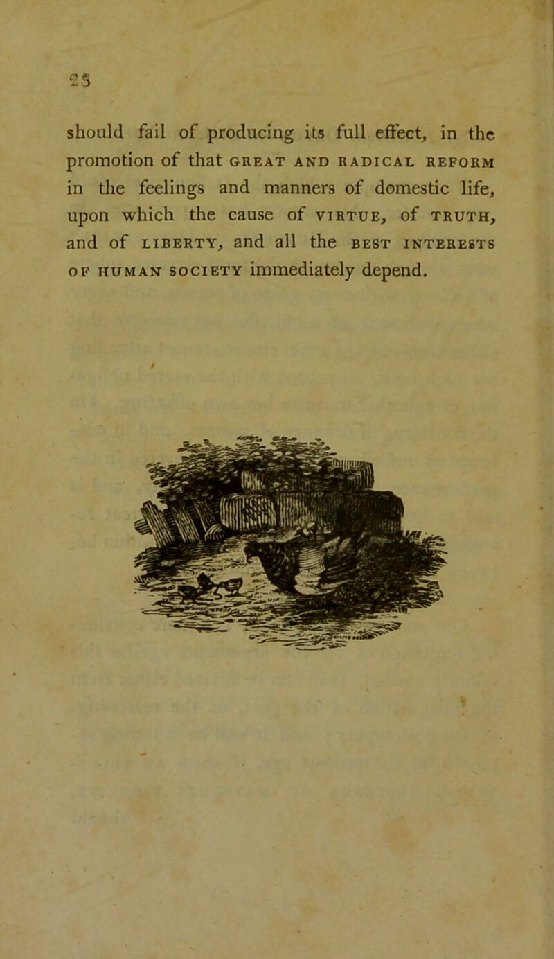 -25 should fail of producing its full effect, in the promotion of that great and radical reform in the feelings and manners of domestic life, upon which the cause of virtue, of truth, and of liberty, and all the best interests of human society immediately depend.