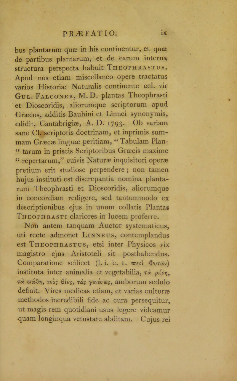 bus plantarum quse in his continentur, et quse de partibus plantarum, et de earum interna structura perspecta habuit Theophrastus. Apud nos etiam miscellaneo opere tractatus varios Historiae Naturalis continente cel. vir Gul. Falconer, M.D. plantas Theophrasti et Dioscoridis, aliorumque scriptorum apud Graecos, additis Bauhini et Linnei synonymis, edidit, Cantabrigiae, A. D. 1793. Ob variam sane Cl. scriptoris doctrinam, et inprimis sum- mam Graecae linguae peritiam, “Tabulam Plan- “ tarum in priscis Scriptoribus Graecis maxime “ repertarum,” cuivis Naturae inquisitori operae pretium erit studiose perpendere; non tamen hujus instituti est diserepantia nomina planta- rum Theophrasti et Dioscoridis, aliorumque in concordiam redigere, sed tantummodo ex descriptionibus ejus in unum collatis Plantas Theophrasti clariores in lucem proferre. Non autem tanquam Auctor systematicus, uti recte admonet Linneus, contemplandus est Theophrastus, etsi inter Physicos vix magistro ejus Aristoteli sit posthabendus. Comparatione scilicet (1. i. c. 1. rx;p) <t>uTuiv) instituta inter animalia et vegetabilia, tsc juip>], t« T>rct§rh rovg fi'mg, rag ysvkcr&g, amborum sedulo definit. Vires medicas etiam, et varias culturae methodos incredibili fide ac cura persequitur, ut magis rem quotidiani usus legere videamur quam longinqua vetustate abditam. Cujus rei