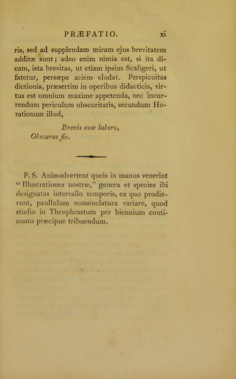 ris, sed ad supplendam miram ejus brevitatem additae sunt; adeo enim nimia est, si ita di- cam, ista brevitas, ut etiam ipsius Scaligeri, ut fatetur, persaepe aciem eludat. Perspicuitas dictionis, praesertim in operibus didacticis, vir- tus est omnium maxime appetenda, nec incur- rendum periculum obscuritatis, secundum Ho- rationum illud. Brevis esse laloro, Ohscurus jio. P. S. Animadvertent queis in manus venerint “ Illustrationes nostraa,” genera et species ibi designatas intervallo temporis, ex quo prodie- runt, paullulum nomenclatura variare, quod studio in Theophrastum per biennium conti- nuato praecipue tribuendum.