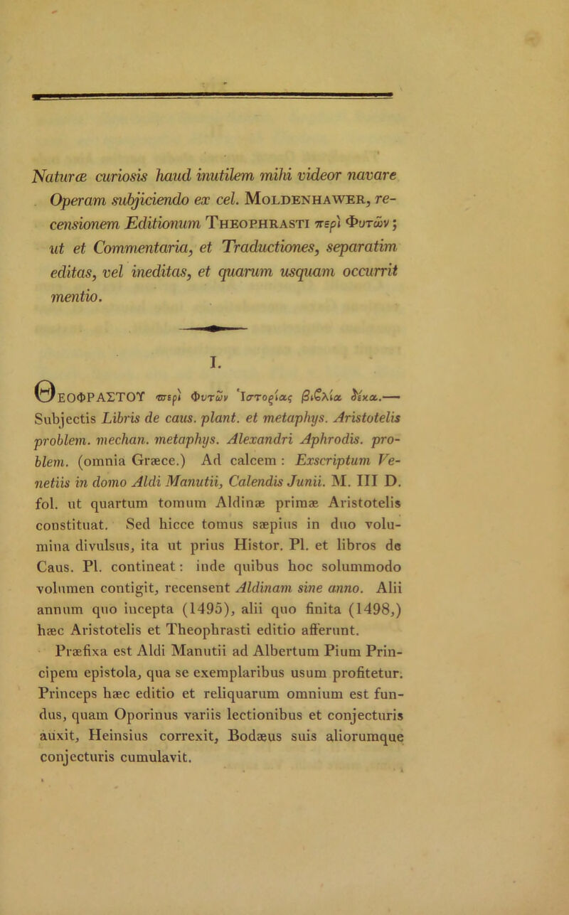 Naturae curiosis hand inutilem mild videor navare Operam mbjiciendo ex cel. Moldenhawer, re- censionem Editionum Theophrasti nep) ; ut et Commentaria, et Traductiones, separatim editas, vel ineditas, et quarum usquam occurrit mentio. I. 0EO<DPASTOY tsif) Q>vtwv I<7Togia? Jf*a.— Subjectis Libris de caus. plant, et metaphys. Aristotelis problem, median, metaphys. Alexandri Aphrodis. pro- blem. (omnia Grace.) Ad calcem : Exscriptum Ve- netiis in domo Aldi Manutii, Calendis Jun'u. M. Ill D. fol. ut quartum toraum Aldinae primse Aristotelis constituat. Sed hicce tomus saepius in duo volu- mina divulsus, ita ut prius Histor. PI. et libros de Caus. PI. contineat: inde quibus hoc solummodo volumen contigit, recensent Aldinam sine anno. Alii annum quo incepta (1495), alii quo finita (1498,) hsec Aristotelis et Theophrasti editio afferunt. Prafixa est Aldi Manutii ad Albertum Pium Prin- cipem epistola, qua se exemplaribus usum profitetur. Princeps hsec editio et reliquarum omnium est fun- dus, quam Oporinus variis lectionibus et conjecturis auxit, Heinsius correxit, Bodaeus suis aliorumque conjecturis cumulavit.