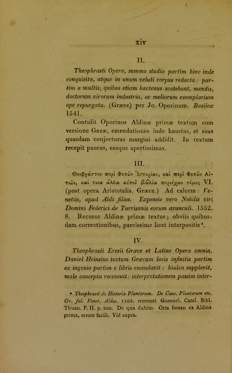 xiv II. Theophrasti Opera, summo studio partim hinc inde conquisita, atque in unum veluti corpus redacta: par- tial a multis, quibus etiam hactenus scatebani, mendis, doctorum virorum industria, ac meliorum exemplarium ope repurgata. (Greece) per Jo. Oporinum. Basilece 1541. Contulit Oporinus Aldinte primae textupi cum versione Gaza;, emendatiot'ies inde haustas, et suas quasdam conjecturas margini addidit. In cextum recepit paucas, easque apertissimas. III. tov 'mepi <Pvtvv 'icrrogiar, xul ■nrepi QvrSh/ Ai- *Tiuiv> xad T»ot ctXha. abrov (3i£\icc rni^ily(uv ropof VI. (post opera Aristotelis. Greece.) Ad calcem : Fe- netiis, apud Aldi Jilios. Expensis vero Nobilis viri Domini Federici de Turrisanis eorum avunculi. 1552. 8. Recusus Aldinae primae textus; obviis quibus- dam correctionibus, parcissime licet interpositis a. IV. Theophrasti Eresii Greece et Latine Opera omnia. Daniel Heinsius textum Grcecum locis injinitis partim ex ingenio partim e libris emendavit: hiulca supplevit, male concepta recensuit: interpretationem passim inter- * Theophrasti de Historia Plantarum. De Caus. Plantarum etc. Gr. fol. Venet. Aldus. 1503. recenset Quesnel. Catal. Bibl. Thuan. P. II. p. 200. De qua dubito. Orta forsan ex Aldina prima, errore facili. Vid supra. \