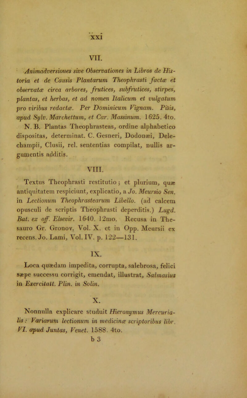 VII. Animadversiones sive Observationes in Libros de His- toria et de Causis Plantarum Theophrasti factce et observatce circa arbores, frutices, subfrutices, stirpes, plantas, et herbas, et ad nomen Italicum et vulgatum pro viribus redacts. Per Dominicum Vignam. PiSis, apud Sylv. Marchettum, et Car. Massinum. 1625. 4to. N. B. Plantas Theophrasteas, ordine alphabetico dispositas, determinat. C. Gesneri, Dodonaei, Dele- champii, Clusii, rel. sententias compilat, nullis ar- guments additis. VIII. Textus Theophrasti restitutio; et plurium, quae antiquitatem respiciunt, explicatio, a Jo. Meursio Sen. in Lectionum Theophrastearum Libello. (ad calcem opusculi de scriptis Theophrasti deperditis.) Lugd. Bat. ex off. Elsevir. 1640. 12mo. Recusa in The- sauro Gr. Gronov. Vol. X. et in Opp. Meursii ex recens. Jo. Lami, Vol. IV. p. 122—131. IX. Loca quaedam impedita, corrupta, salebrosa, felici saepe successu corrigit, emendat, illustrat, Salmasius in Exercitatt. Plin. in Solin. X. Nonnulla explicare studuit Hieronymus Mercuria- lis: Variavum lectionum in medicince scriptoribus libr. PI. apud Juntas, Venet. 1588. 4to. b 3