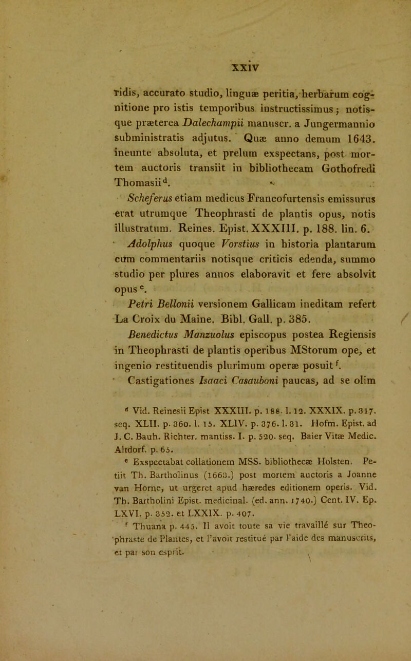 tidisj accurato studio, linguae peritia, herbarum cog- nitione pro istis temporibus instructissimus •, notis- que praeterea Dalechumpii manuscr. a Jungermannio subministratis adjutus. Quae anno demum 1643. ineunte absoluta, et prelum exspectans, post mor- tem auctoris transiit in bibliothecam Gothofredi Thoniasiid. Scheferus etiam medicus Francofurtensis emissurus erat utrumque Theophrasti de plantis opus, notis illustratnm. Reines. Epist. XXXIII. p. 188. lin. 6. Adolphus quoque Vorstius in historia plantarum cum commentariis notisque criticis edenda, summo studio per plures annos elaboravit et fere absolvit opus e. Petri Bellonii versionem Gallicam ineditam refert La Croix du Maine. Bibl. Gall. p. 385. Benedictus Manzuolus episcopus postea Regiensis in Theophrasti de plantis operibus MStorum ope, et ingenio restituendis plnrimum operae posuitf. Castigationes Isaaci Casauboni paucas, ad se olim * Vid. Reinesii Epist XXXIII. p. 188- 1.12. XXXIX. p.317. seq. XLII. p. 360.1. 15. XL1V. p. 376.1.31. Hofm. Epist. ad J. C. Bauh. Richter, mantiss. I. p. 520. seq. Baier Vitae Medic. Altdorf. p. 65. e Exspectabat collationem MSS. bibliothecae Holsten. Pe- tiit Th. Bartholinus (1663.) post mortem auctoris a Joanne van Horne, ut urgeret apud haeredes editionem operis. Vid. Th. Bartholini Epist. medicinal, (ed.ann. r 740.) Cent. IV. Ep. LXYT. p- 352. et LXX1X. p. 407. f Thuana p. 445. II avoit toute sa vie travaille sur Theo- phraste de Plantes, et Tavoit restitue par 1'aide dcs manuscriis, ct pai son esprit. .