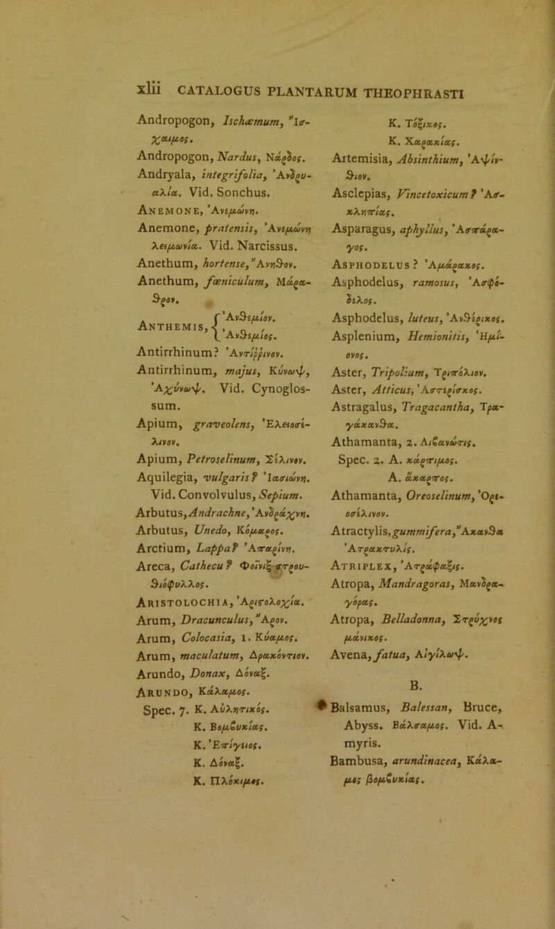 Andropogon, Ischarmum, itr- Andropogon, Nardus, NafXo;. Andryala, inttgrifolia, ’A axla. Vid. Sonchus. Anemone, 'Anpmn. Anemone, pratensis, ’Avi/jtovn Xetfiaiyla. Vid. Narcissus. Anethum, horteme, AvrSav. Anethum, faeniculum, Muga- B/OOI. K. K. 'Ka^axias. Artemisia, Absinthium, ’Aypiii- 9-iov, Asclepias, Vmcetoxicum ? ’Air- xXr.orius. Asparagus, aphyi'lus, ’Atrora^a- yos. ASPHODELUS ? ’AfXU^XXOS. Asphodelus, ramosus, ’Air<fo- bsXos. Anthemis, {'AvShfiiov. ’A oBt/xios. Antirrhinum? ’Avrippivov. Antirrhinum, majus, Kuvw\p, 'A%Mu-*p. Vid. Cynoglos- sum. Apium, graveolens, ‘EXaorri- Xivov. Apium, Petroselinum, XiXtvov. Aquilegia, vulgaris? ' latritbsn. Vid. Convolvulus, Sepium. Arbutus,Andrachne, ’Aiifyu%v>i. Arbutus, Unedo, Koptu^os. Arctium, Lappaf ’Aaraglvn. Areca, Cathecu ? <t>o7v& trr^ou- 9-ioQuXXos. ARIST0L0CH1 A, ’AgifoXox'iu. Arum, Dracunculus, “Agio. Arum, Colocasia, 1. Kbapoos. Arum, maculatum, Apaxovnov. Arundo, Donax, Aovag. ARUNDOj ErxXa.fj.os. Spec. 7. K. AvXnnxis. K. BofxSuxlas. K. 'Eor'tyucs. K. A«v«|. K. TlXoxtpott. Asphodelus, luteus, ’AvB'epixos. Asplenium, Hemionitis, 'H/xi- OVOS. Aster, Tripolium, TgrroXior. Aster, Atticus, ' Atrrspitrxos. Astragalus, Tragacantha, Tpa- yaxav&a. Athamanta, 2. AiSaothns. Spec. 2. A. xu.portfj.os. A. axaporos. Athamanta, Ortoselinum, 'Opi- otriXtvov. AtrdCtyWs, gummifera ^AxatHa ’ArpaxTuXis. Atriplex, ’Arptl<pu*is. Atropa, Mandragoras, Mav'bpa- y roots. Atropa, Belladonna, Xrpo^vos flttVIXOS. Avena,fatua, AiylXu B. ♦ Balsamus, Balessan, Bruce, Abyss. Ba.Xtrafj.os. Vid. A- myris. Bambusa, arundinacea, KaXa- poos fiopoSuxlas.