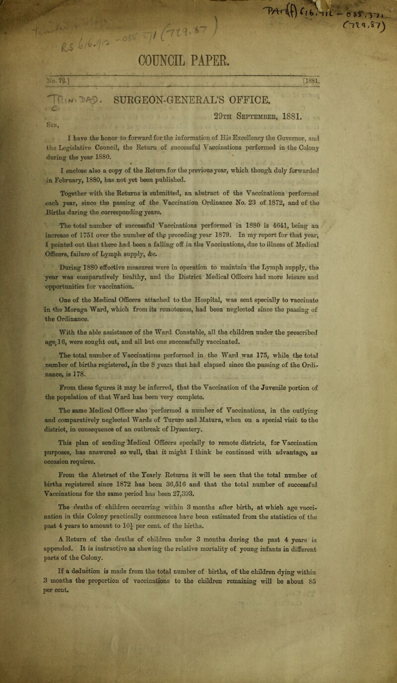 No. 72.] [1881. Tf « r-~. SURGEON-GENERAL’S OFFICE. • c 29th Settemeek, 1881. Sir, I have the honor to forward for the information of His Excellency the Governor, and the Legislative Council, the Return of successful Vaccinations performed in the Colony during the year 1880. I enclose also a copy of the Return for the previous year, which though duly forwarded in February, 1880, has not yet been published. Together with the Returns is submitted, an abstract of the Vaccinations performed each year, since the passing of the Vaccination Ordinance Ho. 23 of 1872, and of the Births during the corresponding years. The total number of successful Vaccinations performed in 1880 is 4641, being an increase of 1751 over the number of thp preceding year 1879. In my report for that year, I pointed out that there had been a falling off in the Vaccinations, due to illness of Medical Officers, failure of Lymph supply, &c. During 1880 effective measures were in operation to maintain the Lymph supply, the year was comparatively healthy, and the District Medical Officers had more leisure and opportunities for vaccination. One of the Medical Officers attached to the Hospital, was sent specially to vaccinate in the Moruga Ward, which from its remoteness, had been neglected since the passing of the Ordinance. With the able assistance of the Ward Constable, all the children under the prescribed age, 16, were sought out, and all but one successfully vaccinated. The total number of Vaccinations performed in the Ward was 175, while the total nance, is 178. From these figures it may be inferred, that the Vaccination of the Juvenile portion of the population of that Ward has been very complete. The same Medical Officer also performed a number of Vaccinations, in the outlying and comparatively neglected Wards of Turure and Matura, when on a special visit to the district, in consequence of an outbreak of Dysentery. This plan of sending Medical Officers specially to remote districts, for Vaccination purposes, has answered so well, that it might I think be continued with advantage, as occasion requires. From the Abstract of the Yearly Returns it will be seen that the total number of births registered since 1872 has been 36,516 and that the total number of successful Vaccinations for the same period has been 27,393. The deaths of children occurring within 3 months after birth, at which age vacci- nation in this Colony practically commences have been estimated from the statistics of the past 4 years to amount to 10J per cent, of the births. A Return of the deaths of children under 3 months during the past 4 years is appended. It is instructive as shewing the relative mortality of young infants in different parts of the Colony. If a deduction is made from the total number of births, of the children dying within 3 months the proportion of vaccinations to the children remaining will be about 85 per cent. C *71*1,87^