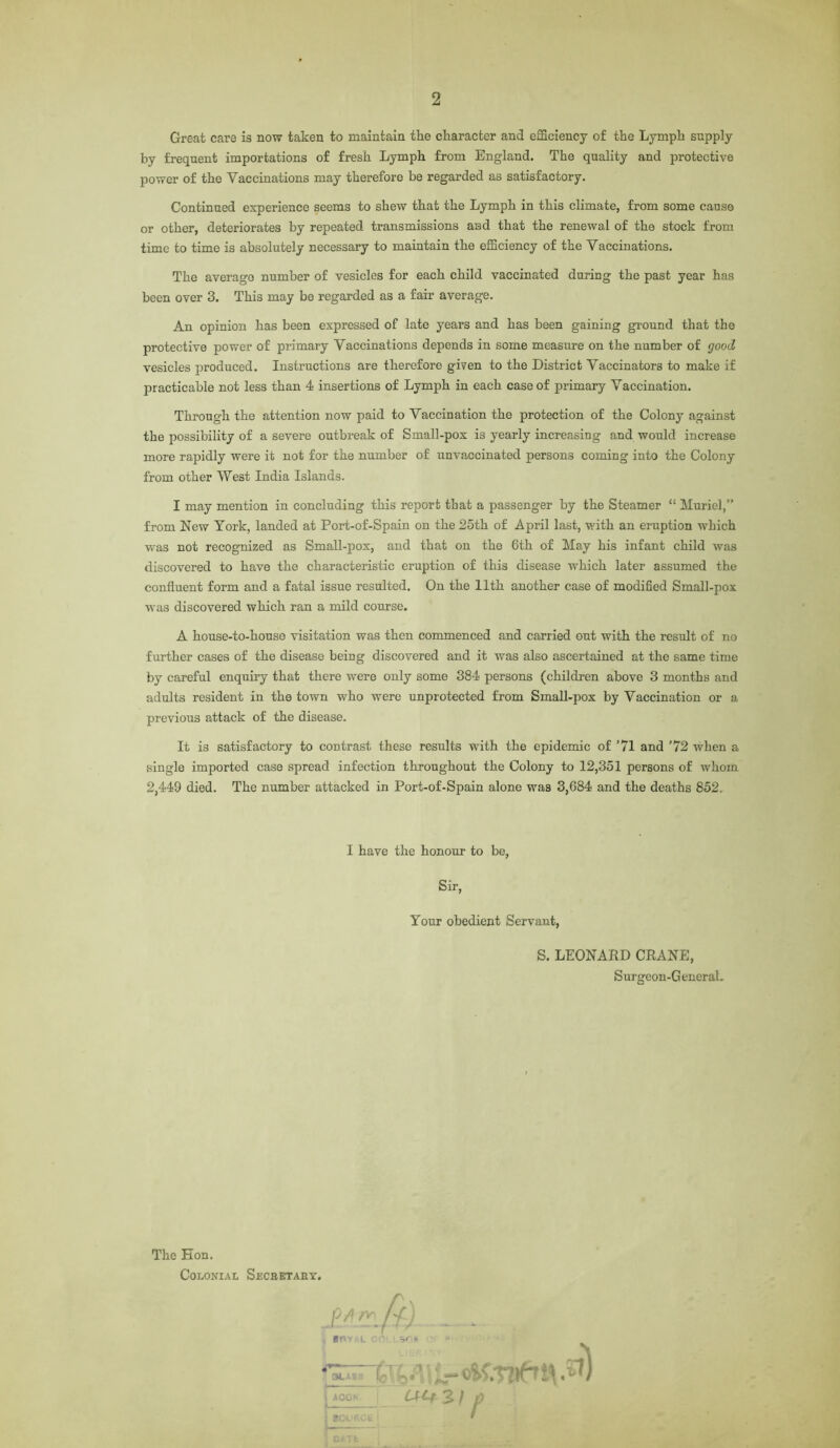 Great care is now taken to maintain the character and efficiency of the Lymph supply by frequent importations of fresh Lymph from England. The quality and protective power of the Vaccinations may therefore be regarded as satisfactory. Continued experience seems to shew that the Lymph in this climate, from some cause or other, deteriorates by repeated transmissions aiad that the renewal of the stock from time to time is absolutely necessary to maintain the efficiency of the Vaccinations. The averago number of vesicles for each child vaccinated during the past year has been over 3. This may be regarded as a fair average. An opinion has been expressed of late years and has been gaining ground that the protective power of primary Vaccinations depends in some measure on the number of good vesicles produced. Instructions are therefore given to the District Vaccinators to make if practicable not less than 4 insertions of Lymph in each case of primary Vaccination. Through the attention now paid to Vaccination the protection of the Colony against the possibility of a severe outbreak of Small-pox is yearly increasing and would increase more rapidly were it not for the number of unvaccinated persons coming into the Colony from other West India Islands. I may mention in concluding this report that a passenger by the Steamer “ Muriel,” from New York, landed at Port-of-Spain on the 25th of April last, with an eruption which was not recognized as Small-pox, and that on the 6th of May his infant child was discovered to have the characteristic eruption of this disease which later assumed the confluent form and a fatal issue resulted. On the 11th another case of modified Small-pox was discovered which ran a mild course. A house-to-house visitation was then commenced and carried out with the result of no further cases of the disease being discovered and it was also ascertained at the same time by careful enquiry that there were only some 384 persons (children above 3 months and adults resident in the town who were unprotected from Small-pox by Vaccination or a previous attack of the disease. It is satisfactory to contrast these results -with the epidemic of ’71 and ’72 when a single imported case spread infection throughout the Colony to 12,351 persons of whom 2,449 died. The number attacked in Port-of-Spain alone was 3,684 and the deaths 852. I have the honour to be, Sir, Your obedient Servant, S. LEONARD CRANE, Surgeon-General. The Eon. Colonial Secbetaky. */