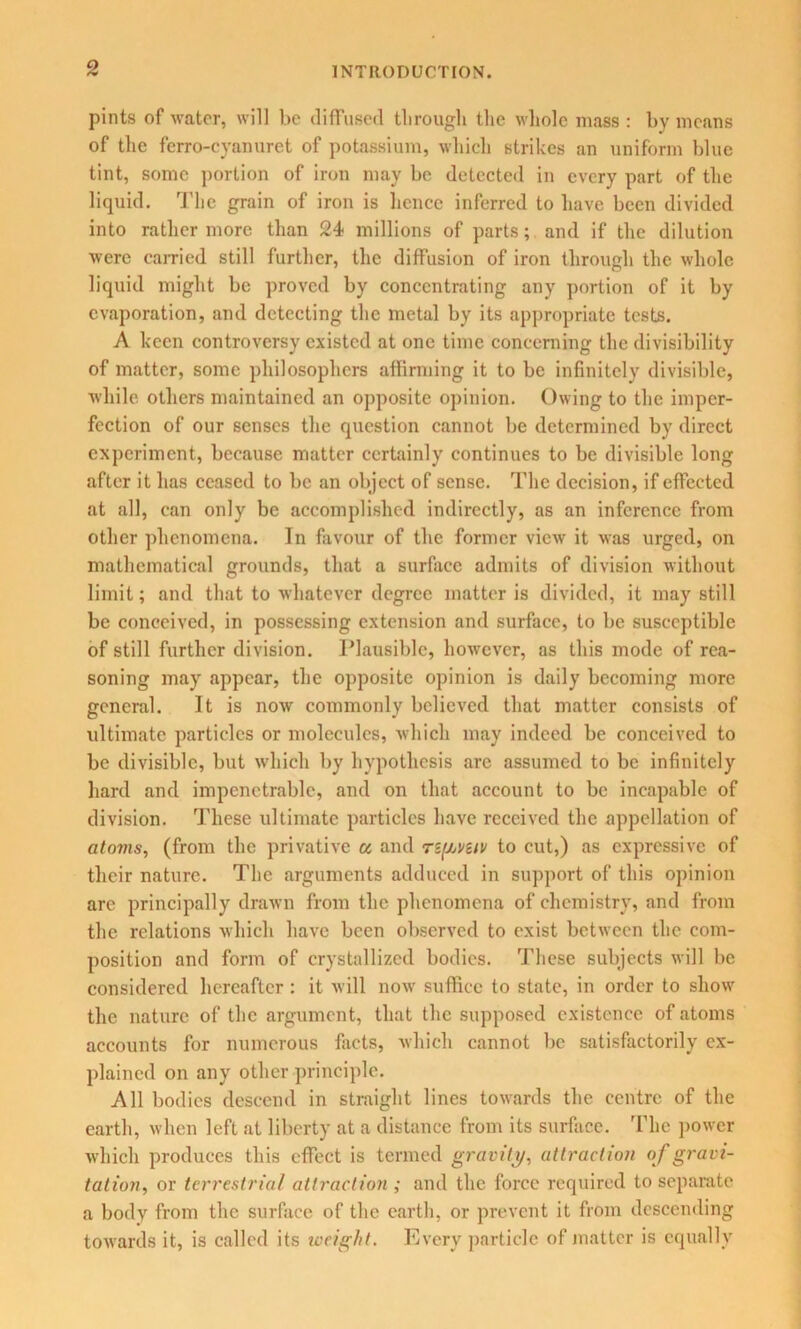 INTRODUCTION. pints of water, will be diffused through the whole mass : by means of the fcrro-cyanuret of potassium, which strikes an uniform blue tint, some portion of iron may be detected in every part of the liquid. The grain of iron is hence inferred to have been divided into rather more than 24- millions of parts; and if the dilution were carried still further, the diffusion of iron through the whole liquid might be proved by concentrating any portion of it by evaporation, and detecting the metal by its appropriate tests. A keen controversy existed at one time concerning the divisibility of matter, some philosophers affirming it to be infinitely divisible, while others maintained an opposite opinion. Owing to the imper- fection of our senses the question cannot be determined by direct experiment, because matter certainly continues to be divisible long after it has ceased to be an object of sense. The decision, if effected at all, can only be accomplished indirectly, as an inference from other phenomena. In favour of the former view it was urged, on mathematical grounds, that a surface admits of division without limit; and that to whatever degree matter is divided, it may still be conceived, in possessing extension and surface, to be susceptible of still further division. Plausible, however, as this mode of rea- soning may appear, the opposite opinion is daily becoming more general. It is now commonly believed that matter consists of ultimate particles or molecules, which may indeed be conceived to be divisible, but which by hypothesis are assumed to be infinitely hard and impenetrable, and on that account to be incapable of division. These ultimate particles have received the appellation of atoms, (from the privative u and r&f/jveiv to cut,) as expressive of their nature. The arguments adduced in support of this opinion are principally drawn from the phenomena of chemistry, and from the relations which have been observed to exist between the com- position and form of crystallized bodies. These subjects will be considered hereafter : it will now suffice to state, in order to show the nature of the argument, that the supposed existence of atoms accounts for numerous facts, which cannot be satisfactorily ex- plained on any other principle. All bodies descend in straight lines towards the centre of the earth, when left at liberty at a distance from its surface. The power which produces this effect is termed gravity/, attraction of gravi- tation, or terrestrial attraction ; and the force required to separate a body from the surface of the earth, or prevent it from descending towards it, is called its weight. Every particle of matter is equally