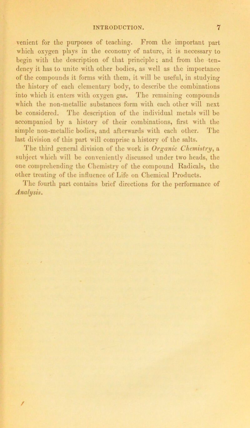 venient for the purposes of teaching. From the important part which oxygen plays in the economy of nature, it is necessary to begin with the description of that principle; and from the ten- dency it has to unite with other bodies, as well as the importance of the compounds it forms with them, it will be useful, in studying the history of each elementary body, to describe the combinations into which it enters with oxygen gas. The remaining compounds which the non-metallic substances form with each other will next be considered. The description of the individual metals will be accompanied by a history of their combinations, first with the simple non-metallic bodies, and afterwards with each other. The last division of this part will comprise a history of the salts. The third general division of the work is Organic Chemistry, a subject which will be conveniently discussed under two heads, the one comprehending the Chemistry of the compound Radicals, the other treating of the influence of Life on Chemical Products. The fourth part contains brief directions for the performance of Analysis. /