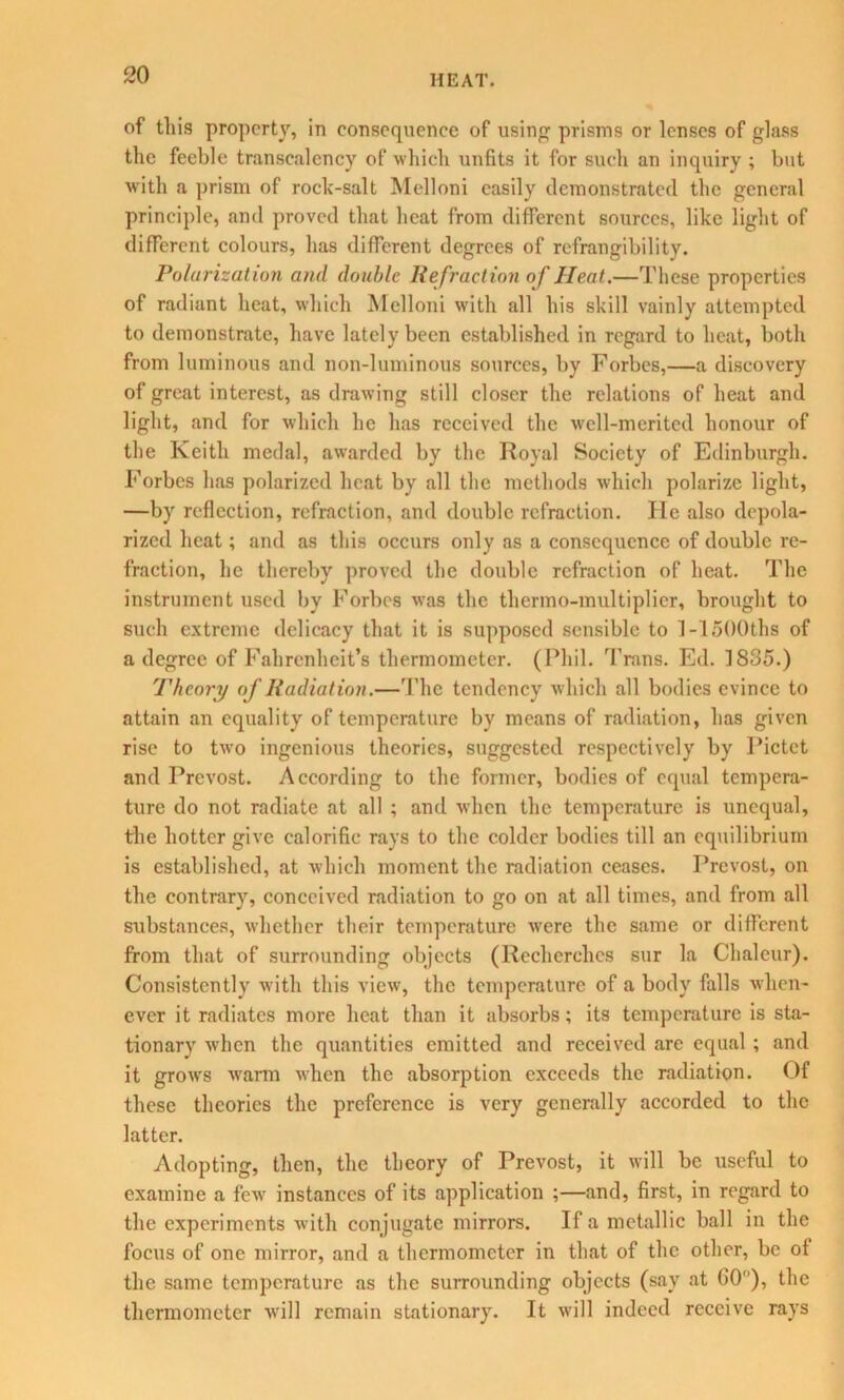 of this property, in consequence of using prisms or lenses of glass the feeble transcalency of which unfits it for such an inquiry ; but with a prism of rock-salt Melloni easily demonstrated the general principle, and proved that heat from different sources, like light of different colours, has different degrees of refrangibility. Polarization and double Refraction of Heat.—These properties of radiant heat, which Melloni with all his skill vainly attempted to demonstrate, have lately been established in regard to heat, both from luminous and non-luminous sources, by Forbes,—a discovery of great interest, as drawing still closer the relations of heat and light, and for which he has received the well-merited honour of the Keith medal, awarded by the Royal Society of Edinburgh. Forbes has polarized heat by all the methods which polarize light, —by reflection, refraction, and double refraction. He also depola- rized heat; and as this occurs only as a consequence of double re- fraction, he thereby proved the double refraction of heat. The instrument used by Forbes was the thermo-multiplier, brought to such extreme delicacy that it is supposed sensible to 1 -1500ths of a degree of Fahrenheit’s thermometer. (Phil. Trans. Ed. 1835.) Theory of Radiation.—The tendency which all bodies evince to attain an equality of temperature by means of radiation, has given rise to two ingenious theories, suggested respectively by Pictet and Provost. According to the former, bodies of equal tempera- ture do not radiate at all ; and when the temperature is unequal, the hotter give calorific rays to the colder bodies till an equilibrium is established, at which moment the radiation ceases. Prevost, on the contrary, conceived radiation to go on at all times, and from all substances, whether their temperature were the same or different from that of surrounding objects (Recherehcs sur la Chaleur). Consistently with this view, the temperature of a body falls when- ever it radiates more heat than it absorbs; its temperature is sta- tionary when the quantities emitted and received are equal ; and it grows warm when the absorption exceeds the radiation. Of these theories the preference is very generally accorded to the latter. Adopting, then, the theory of Prevost, it will be useful to examine a few instances of its application ;—and, first, in regard to the experiments with conjugate mirrors. If a metallic ball in the focus of one mirror, and a thermometer in that of the other, be of the same temperature as the surrounding objects (say at 60°), the thermometer will remain stationary. It will indeed receive rays