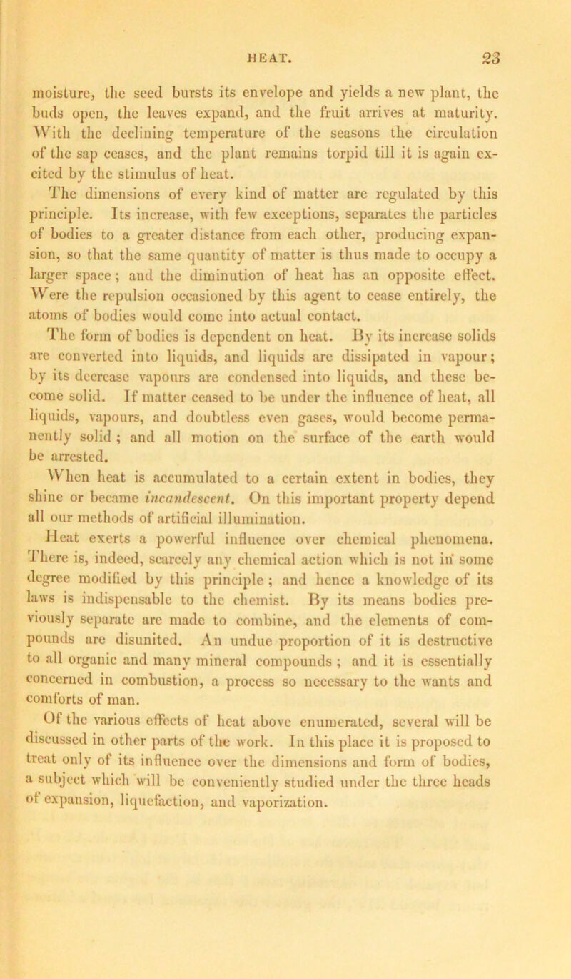 moisture, the seed bursts its envelope and yields a new plant, the buds open, the leaves expand, and the fruit arrives at maturity. With the declining temperature of the seasons the circulation of the sap ceases, and the plant remains torpid till it is again ex- cited by the stimulus of heat. The dimensions of every kind of matter are regulated by this principle. Its increase, with few exceptions, separates the particles of bodies to a greater distance from each other, producing expan- sion, so that the same quantity of matter is thus made to occupy a larger space; and the diminution of heat has an opposite effect. Were the repulsion occasioned by this agent to cease entirely, the atoms of bodies would come into actual contact. The form of bodies is dependent on heat. By its increase solids are converted into liquids, and liquids arc dissipated in vapour; by its decrease vapours are condensed into liquids, and these be- come solid. If matter ceased to be under the influence of heat, all liquids, vapours, and doubtless even gases, would become perma- nently solid ; and all motion on the surface of the earth would be arrested. When heat is accumulated to a certain extent in bodies, they shine or became incandescent. On this important property depend all our methods of artificial illumination. Heat exerts a powerful influence over chemical phenomena. There is, indeed, scarcely any chemical action which is not in some degree modified by this principle; and hence a knowledge of its laws is indispensable to the chemist. By its means bodies pre- viously separate are made to combine, and the elements of com- pounds are disunited. An undue proportion of it is destructive to all organic and many mineral compounds ; and it is essentially concerned in combustion, a process so necessary to the wants and comforts of man. Of the various effects of heat above enumerated, several will be discussed in other parts of the work. In this place it is proposed to treat only of its influence over the dimensions and form of bodies, a subject which will be conveniently studied under the three heads of expansion, liquefaction, and vaporization.