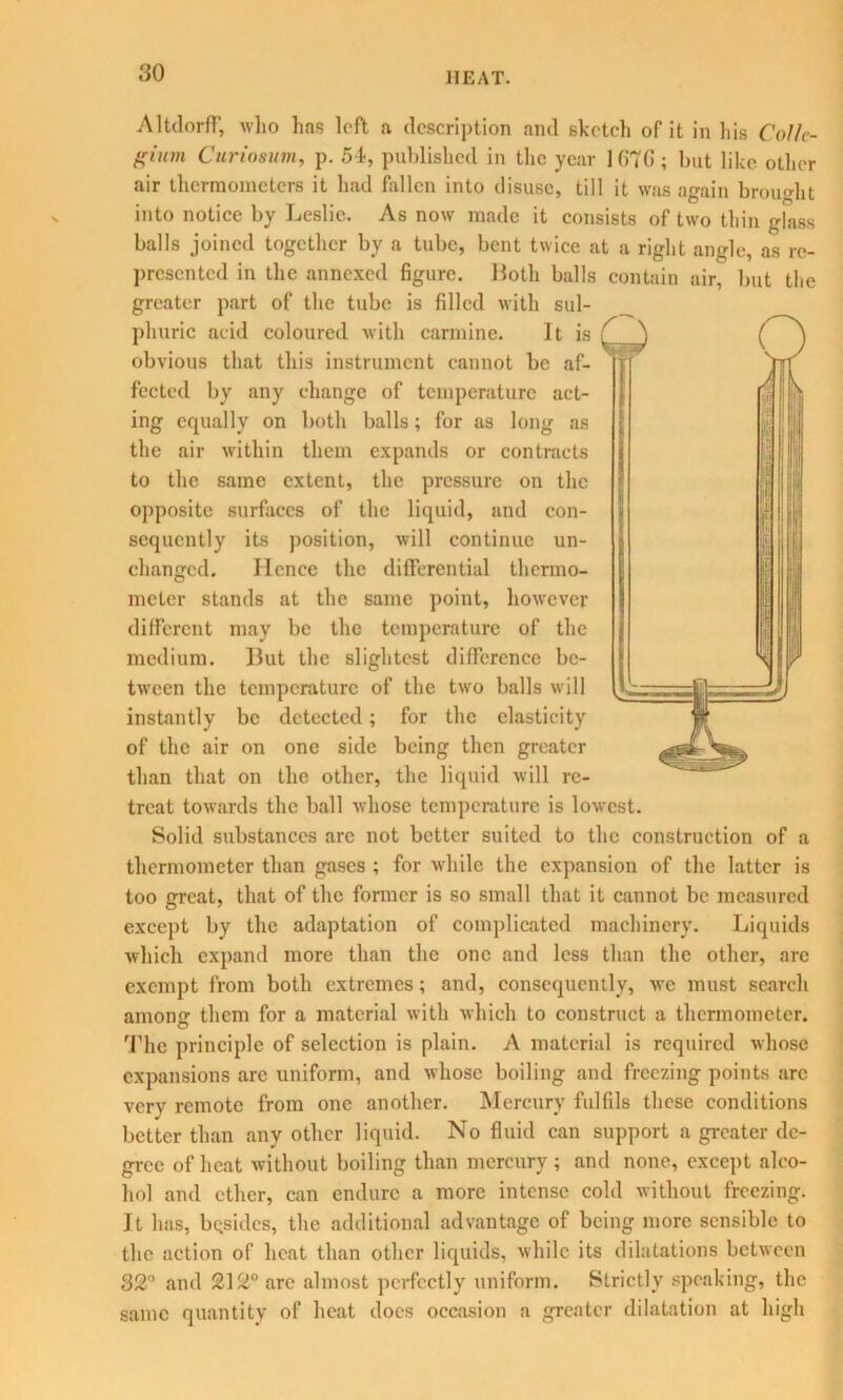 Altdorff, who has loft a description and sketch of it in his Colle- gium Curiosum, p. 54, published in the year 1G7G ; but like other air thermometers it had fallen into disuse, till it was again brought into notice by Leslie. As now made it consists of two thin glass balls joined together by a tube, bent twice at a right angle, as re- presented in the annexed figure. Iloth balls contain air, but the greater part of the tube is filled with sul- phuric acid coloured with carmine. It is obvious that this instrument cannot be af- fected by any change of temperature act- ing equally on both balls; for as long as the air within them expands or contracts to the same extent, the pressure on the opposite surfaces of the liquid, and con- sequently its position, will continue un- changed. lienee the differential thermo- meter stands at the same point, however different may be the temperature of the medium. Hut the slightest difference be- tween the temperature of the two balls will instantly be detected; for the elasticity of the air on one side being then greater than that on the other, the liquid will re- treat towards the ball whose temperature is lowest. Solid substances are not better suited to the construction of a thermometer than gases ; for while the expansion of the latter is too great, that of the former is so small that it cannot be measured except by the adaptation of complicated machinery. Liquids which expand more than the one and less than the other, arc exempt from both extremes; and, consequently, we must search anions' them for a material with which to construct a thermometer. The principle of selection is plain. A material is required whose expansions arc uniform, and whose boiling and freezing points arc very remote from one another. Mercury fulfils these conditions better than any other liquid. No fluid can support a greater de- gree of heat without boiling than mercury ; and none, except alco- hol and ether, can endure a more intense cold without freezing. It has, besides, the additional advantage of being more sensible to the action of heat than other liquids, while its dilatations between 32° and 212° arc almost perfectly uniform. Strictly speaking, the same quantity of heat docs occasion a greater dilatation at high