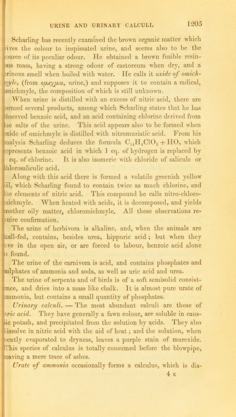 Scharling has recently examined the brown organic matter which Ifives the colour to inspissated urine, and seems also to be the Source of its peculiar odour. He obtained a brown fusible resin- ous mass, having a strong odour of castoreum when dry, and a rrinous smell when boiled with water. He calls it oxide of omich- [tyle, (from of/jiyjAa, urine,) and supposes it to contain a radical, snichmyle, the composition of which is still unknown. AVhen urine is distilled with an excess of nitric acid, there are ormed several products, among which Scharling states that he lias ibserved benzoic acid, and an acid containing chlorine derived from ;ie salts of the urine. This acid appears also to be formed when xxidc of omichmyle is distilled with nitromuriatic acid. From his nalysis Scharling deduces the formula ChH3C103 + HO, which ^presents benzoic acid in which ] cq. of hydrogen is replaced by eq. of chlorine. It is also isomeric with chloride of salicule or lhlorosaliculic acid. Along with this acid there is formed a volatile greenish yellow ill, which Scharling found to contain twice as much chlorine, and :ie elements of nitric acid. This compound he calls nitro-chloro- liehmyle. When heated with acids, it is decomposed, and yields mother oily matter, chloromichmylc. All these observations re- tuire confirmation. The urine of herbivora is alkaline, and, when the animals are tall-fed, contains, besides urea, hippuric acid ; but when they vve in the open air, or are forced to labour, benzoic acid alone s found. The urine of the carnivora is acid, and contains phosphates and ulphates of ammonia and soda, as well as uric acid and urea. The urine of serpents and of birds is of a soft semisolid consist- ence, and dries into a mass like chalk. It is almost pure urate of mmonia, but contains a small quantity of phosphates. Urinary calculi. — The most abundant calculi are those of Irric acid. They have generally a fawn colour, are soluble in caus- |ic potash, and precipitated from the solution by acids. They also il issolve in nitric acid with the aid of heat; and the solution, when jj ently evaporated to dryness, leaves a purple stain of murexide. jl /his species of calculus is totally consumed before the blowpipe, jicaving a mere trace of ashes. Urate of ammonia occasionally forms a calculus, which is dis- 4 K