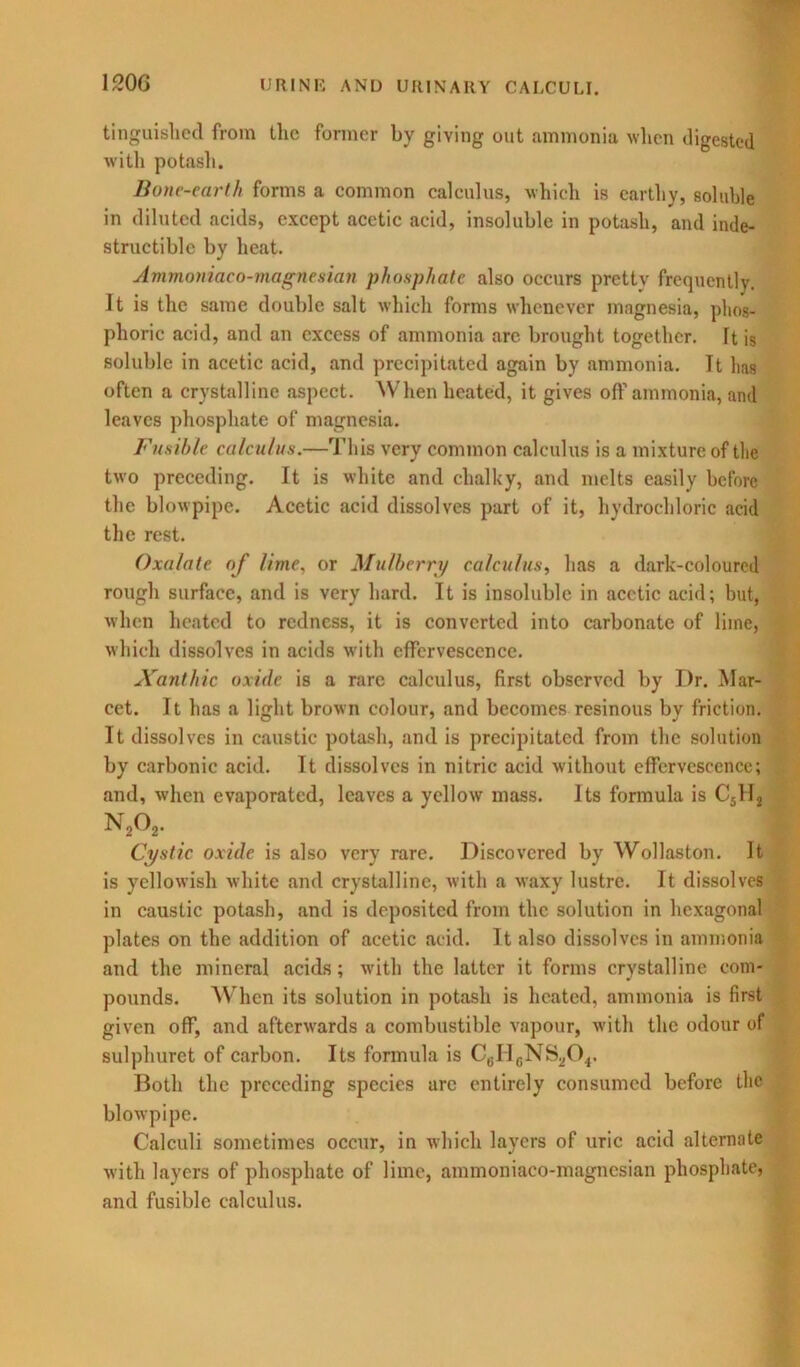 tinguished from the former by giving out ammonia when digested with potash. Bone-earth forms a common calculus, which is earthy, soluble in diluted acids, except acetic acid, insoluble in potash, and inde- structible by heat. Ammoniaco-magnesian phosphate also occurs pretty frequently. It is the same double salt which forms whenever magnesia, phos- phoric acid, and an excess of ammonia arc brought together. It is soluble in acetic acid, and precipitated again by ammonia. It 1ms often a crystalline aspect. When heated, it gives off ammonia, and leaves phosphate of magnesia. Fusible calculus.—This very common calculus is a mixture of the two preceding. It is white and chalky, and melts easily before the blowpipe. Acetic acid dissolves part of it, hydrochloric acid the rest. Oxalate of lime, or Mulberry calculus, has a dark-coloured rough surface, and is very hard. It is insoluble in acetic acid; hut, when heated to redness, it is converted into carbonate of lime, which dissolves in acids with effervescence. Xanthic oxide is a rare calculus, first observed by Dr. Mar- cet. It has a light brown colour, and becomes resinous by friction. It dissolves in caustic potash, and is precipitated from the solution by carbonic acid. It dissolves in nitric acid without effervescence; and, when evaporated, leaves a yellow mass. Its formula is C5H2 N202. Cystic oxide is also very rare. Discovered by Wollaston. It is yellowish white and crystalline, with a waxy lustre. It dissolves in caustic potash, and is deposited from the solution in hexagonal plates on the addition of acetic acid. It also dissolves in ammonia and the mineral acids; with the latter it forms crystalline com- pounds. When its solution in potash is heated, ammonia is first given off, and afterwards a combustible vapour, with the odour of sulphuret of carbon. Its formula is C6ricNS20.,. Both the preceding species are entirely consumed before the blowpipe. Calculi sometimes occur, in which layers of uric acid alternate with layers of phosphate of lime, ammoniaco-magnesian phosphate, and fusible calculus.