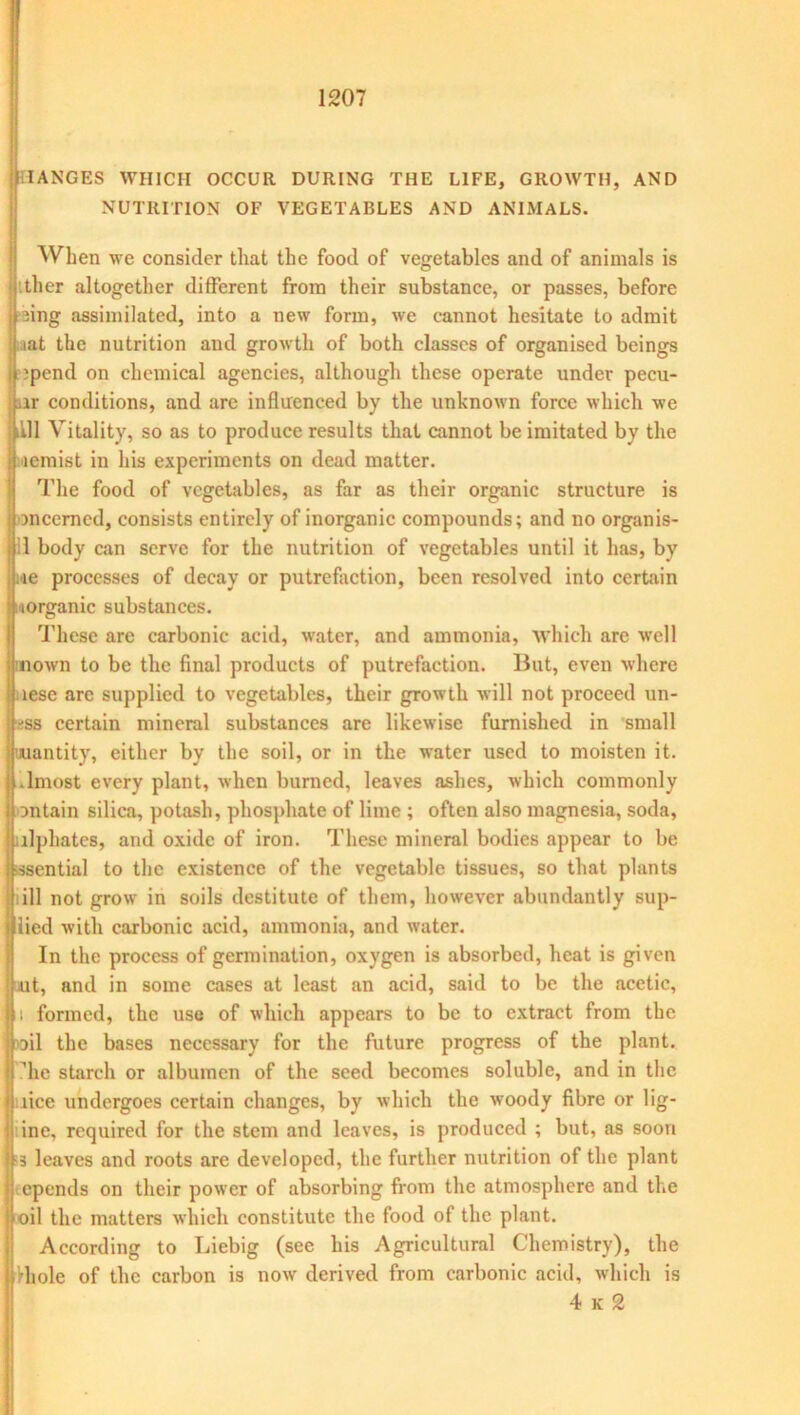 MANGES WHICH OCCUR DURING THE LIFE, GROWTH, AND NUTRITION OF VEGETABLES AND ANIMALS. When we consider that the food of vegetables and of animals is ther altogether different from their substance, or passes, before ! fing assimilated, into a new form, we cannot hesitate to admit ; iat the nutrition and growth of both classes of organised beings ; ipend on chemical agencies, although these operate under pecu- ar conditions, and arc influenced by the unknown force which we till Vitality, so as to produce results that cannot be imitated by the lemist in his experiments on dead matter. The food of vegetables, as far as their organic structure is mcerncd, consists entirely of inorganic compounds; and no organis- :1 body can serve for the nutrition of vegetables until it has, by ■ie processes of decay or putrefaction, been resolved into certain (organic substances. These are carbonic acid, water, and ammonia, which are well mown to be the final products of putrefaction. But, even where aese are supplied to vegetables, their growth will not proceed un- ^ss certain mineral substances are likewise furnished in small uuantity, either by the soil, or in the water used to moisten it. .lmost every plant, when burned, leaves ashes, which commonly on tain silica, potash, phosphate of lime ; often also magnesia, soda, ulphates, and oxide of iron. These mineral bodies appear to be -ssential to the existence of the vegetable tissues, so that plants iill not grow in soils destitute of them, however abundantly sup- lied with carbonic acid, ammonia, and water. In the process of germination, oxygen is absorbed, heat is given ut, and in some cases at least an acid, said to be the acetic, ii formed, the use of which appears to be to extract from the oil the bases necessary for the future progress of the plant, die starch or albumen of the seed becomes soluble, and in the lice undergoes certain changes, by which the woody fibre or lig- ine, required for the stem and leaves, is produced ; but, as soon ■3 leaves and roots are developed, the further nutrition of the plant epends on their power of absorbing from the atmosphere and the oil the matters which constitute the food of the plant. According to Liebig (see his Agricultural Chemistry), the Hi ole of the carbon is now' derived from carbonic acid, which is 4 k 2