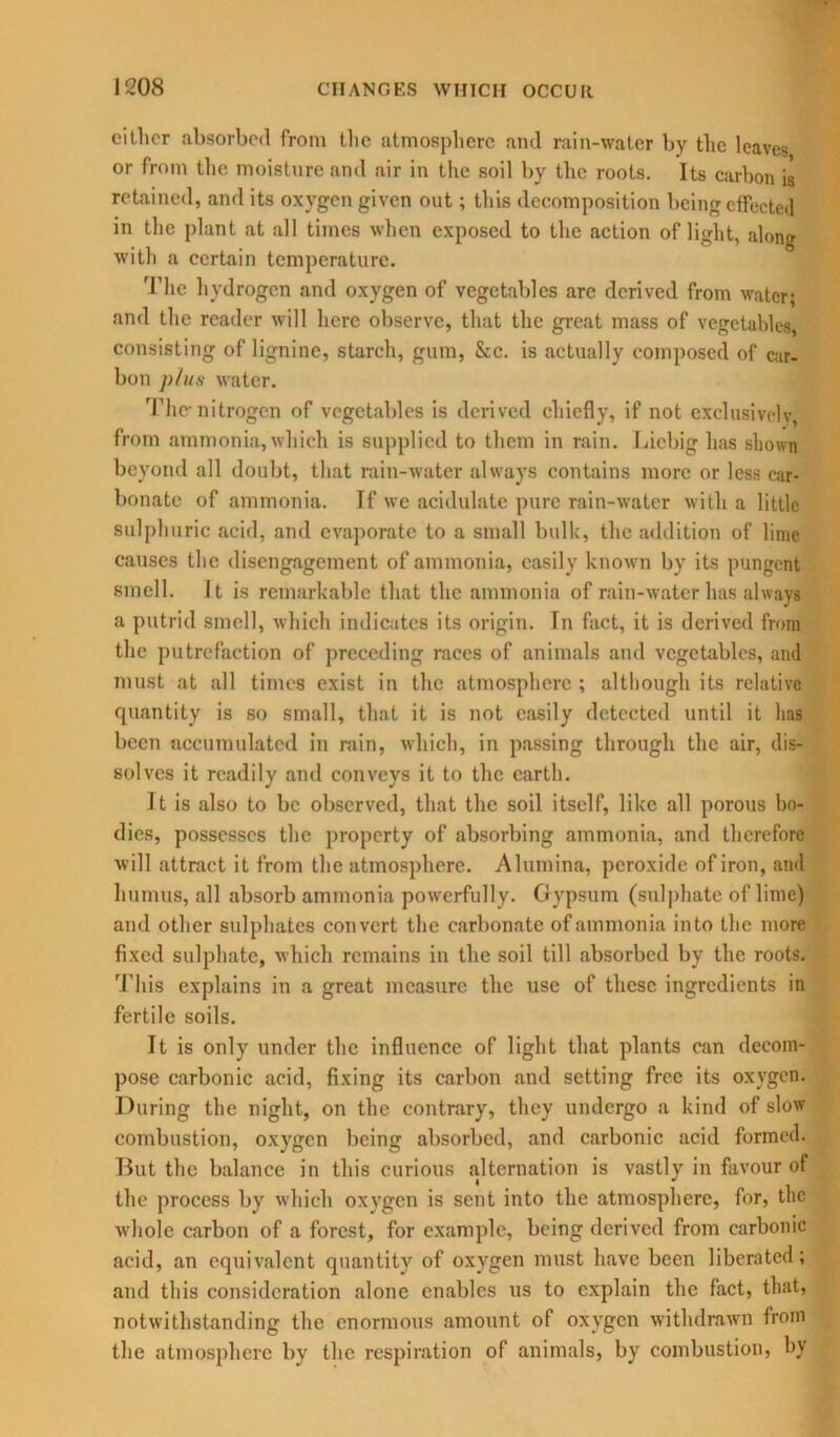 cither absorbed from the atmosphere and rain-water by the leaves or from the moisture and air in the soil by the roots. Its carbon is retained, and its oxygen given out; this decomposition being effected in the plant at all times when exposed to the action of light, along with a certain temperature. The hydrogen and oxygen of vegetables are derived from water; and the reader will here observe, that the great mass of vegetables, consisting of lignine, starch, gum, &c. is actually composed of car- bon plus water. 'Flic- nitrogen of vegetables is derived chiefly, if not exclusively, from ammonia,which is supplied to them in rain. Liebig has shown beyond all doubt, that rain-water always contains more or less car- bonate of ammonia. If we acidulate pure rain-water with a little sulphuric acid, and evaporate to a small bulk, the addition of lime causes the disengagement of ammonia, easily known by its pungent smell. It is remarkable that the ammonia of rain-water has always a putrid smell, which indicates its origin. In fact, it is derived from the putrefaction of preceding races of animals and vegetables, and must at all times exist in the atmosphere ; although its relative quantity is so small, that it is not easily detected until it has been accumulated in rain, which, in passing through the air, dis- solves it readily and conveys it to the earth. It is also to be observed, that the soil itself, like all porous bo- dies, possesses the property of absorbing ammonia, and therefore will attract it from the atmosphere. Alumina, peroxide of iron, and humus, all absorb ammonia powerfully. Gypsum (sulphate of lime) and other sulphates convert the carbonate of ammonia into the more fixed sulphate, which remains in the soil till absorbed by the roots. This explains in a great measure the use of these ingredients in fertile soils. It is only under the influence of light that plants can decom- pose carbonic acid, fixing its carbon and setting free its oxygen. During the night, on the contrary, they undergo a kind of slow combustion, oxygen being absorbed, and carbonic acid formed. But the balance in this curious alternation is vastly in favour of the process by which oxygen is sent into the atmosphere, for, the ■whole carbon of a forest, for example, being derived from carbonic acid, an equivalent quantity of oxygen must have been liberated; and this consideration alone enables us to explain the fact, that, notwithstanding the enormous amount of oxygen withdrawn from the atmosphere by the respiration of animals, by combustion, by