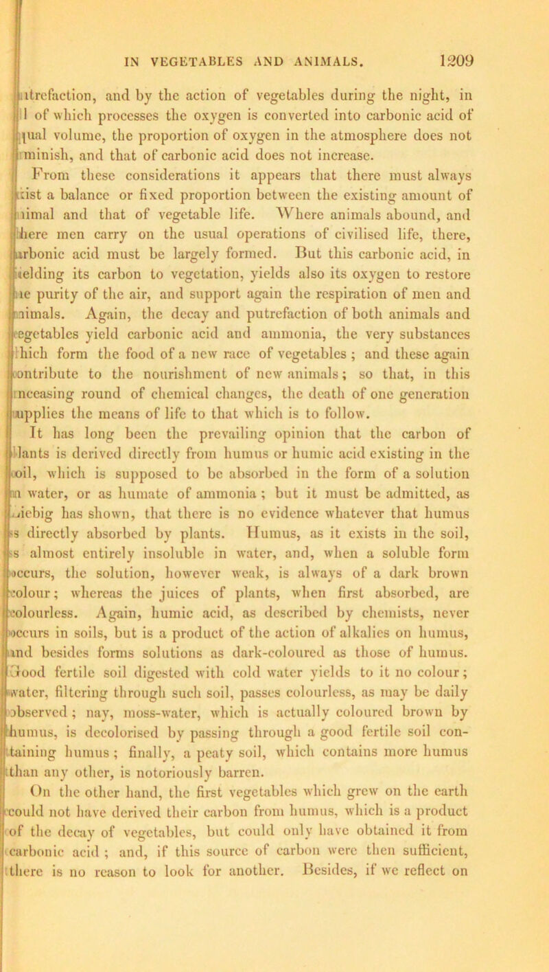 ltrefaction, and by the action of vegetables during the night, in 1 of which processes the oxygen is converted into carbonic acid of yual volume, the proportion of oxygen in the atmosphere does not minish, and that of carbonic acid does not increase. From these considerations it appears that there must always idst a balance or fixed proportion between the existing amount of limal and that of vegetable life. Where animals abound, and here men carry on the usual operations of civilised life, there, rbonic acid must be largely formed. But this carbonic acid, in adding its carbon to vegetation, yields also its oxygen to restore le purity of the air, and support again the respiration of men and aimals. Again, the decay and putrefaction of both animals and vegetables yield carbonic acid and ammonia, the very substances lhich form the food of a new race of vegetables ; and these again contribute to the nourishment of new animals; so that, in this nceasing round of chemical changes, the death of one generation supplies the means of life to that which is to follow. It has long been the prevailing opinion that the carbon of lants is derived directly from humus or humic acid existing in the il, which is supposed to be absorbed in the form of a solution water, or as humate of ammonia; but it must be admitted, as jiebig has shown, that there is no evidence whatever that humus s directly absorbed by plants. Humus, as it exists in the soil, s almost entirely insoluble in water, and, when a soluble form ccurs, the solution, however weak, is always of a dark brown olour; whereas the juices of plants, when first absorbed, are colourless. Again, humic acid, as described by chemists, never ccurs in soils, but is a product of the action of alkalies on humus, md besides forms solutions as dark-coloured as those of humus, urood fertile soil digested with cold water yields to it no colour; water, filtering through such soil, passes colourless, as may be daily observed; nay, moss-water, which is actually coloured brown by umus, is decolorised by passing through a good fertile soil con- taining humus; finally, a peaty soil, which contains more humus than any other, is notoriously barren. On the other hand, the first vegetables which grew on the earth could not have derived their carbon from humus, which is a product of the decay of vegetables, but could only have obtained it from carbonic acid ; and, if this source of carbon were then sufficient, there is no reason to look for another. Besides, it we reflect on