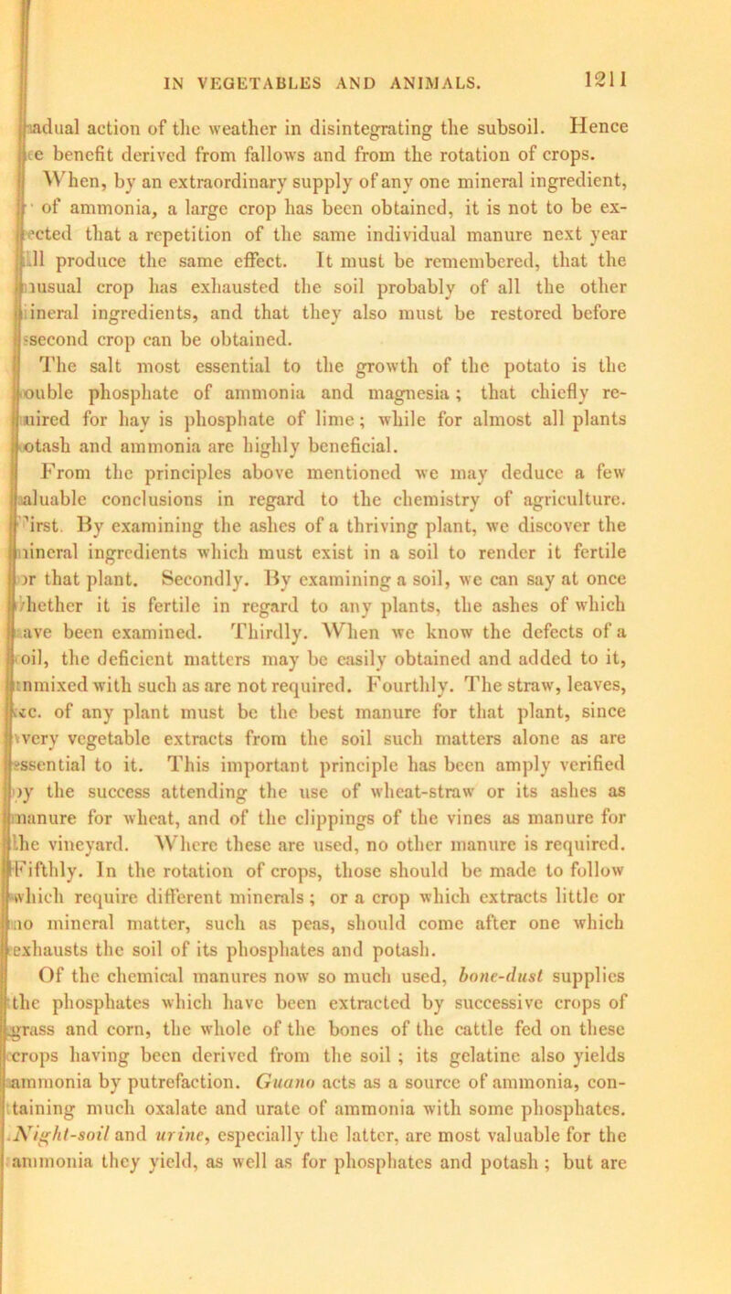 dual action of the weather in disintegrating the subsoil. Hence e benefit derived from fallows and from the rotation of crops. When, by an extraordinary supply of any one mineral ingredient, of ammonia, a large crop has been obtained, it is not to be ex- acted that a repetition of the same individual manure next year .11 produce the same effect. It must be remembered, that the iiusual crop has exhausted the soil probably of all the other iineral ingredients, and that they also must be restored before second crop can be obtained. The salt most essential to the growth of the potato is the ouble phosphate of ammonia and magnesia; that chiefly re- uired for hay is phosphate of lime; while for almost all plants otash and ammonia are highly beneficial. From the principles above mentioned we may deduce a few aluable conclusions in regard to the chemistry of agriculture, 'irst By examining the ashes of a thriving plant, we discover the nineral ingredients which must exist in a soil to render it fertile ir that plant. Secondly. By examining a soil, we can say at once Blether it is fertile in regard to any plants, the ashes of which ave been examined. Thirdly. When we know the defects of a oil, the deficient matters may be easily obtained and added to it, tnmixed with such as are not required. Fourthly. The straw, leaves, ac. of any plant must be the best manure for that plant, since werv vegetable extracts from the soil such matters alone as are -ssential to it. This important principle has been amply verified iy the success attending the use of wheat-straw or its ashes as manure for wheat, and of the clippings of the vines as manure for Ihe vineyard. Where these are used, no other manure is required. Fifthly. In the rotation of crops, those should be made to follow which require different minerals; or a crop which extracts little or mo mineral matter, such as peas, should come after one which exhausts the soil of its phosphates and potash. Of the chemical manures now so much used, bone-dust supplies the phosphates which have been extracted by successive crops of .grass and corn, the whole of the bones of the cattle fed on these crops having been derived from the soil ; its gelatine also yields ammonia by putrefaction. Guano acts as a source of ammonia, con- taining much oxalate and urate of ammonia with some phosphates. Night-soil and urine, especially the latter, are most valuable for the ammonia they yield, as well as for phosphates and potash ; but are