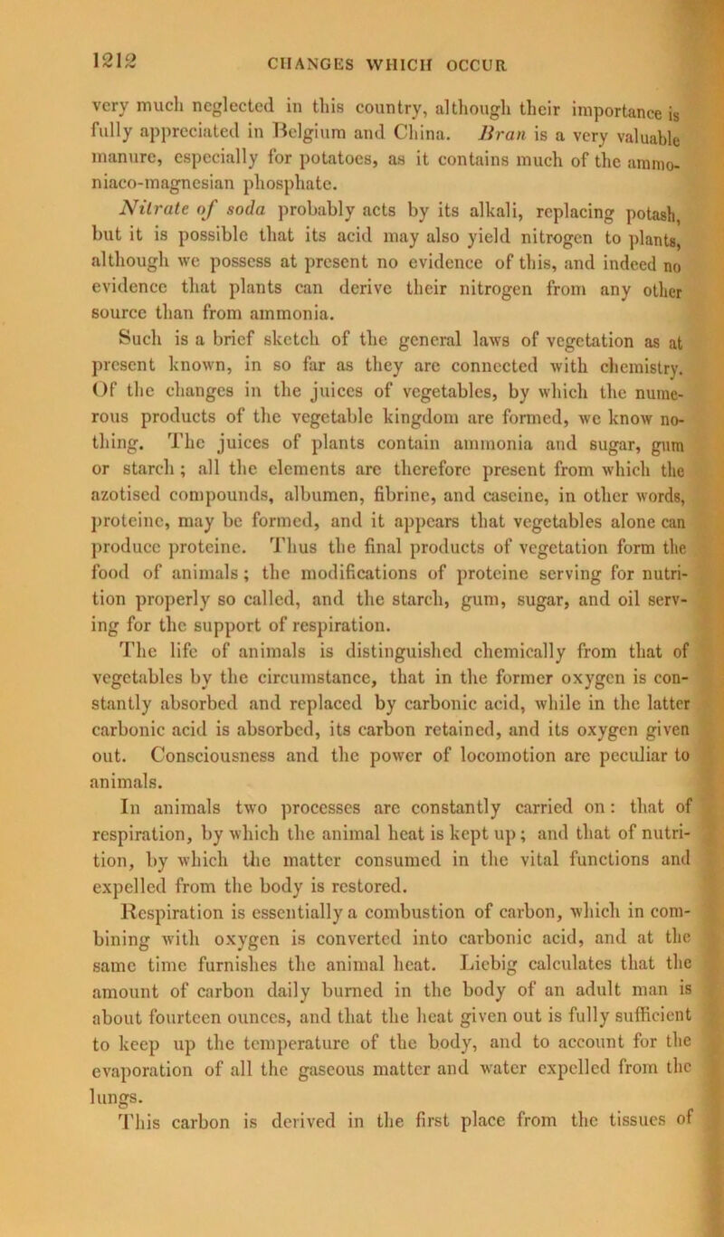 very much neglected in this country, although their importance is fully appreciated in Belgium and China. Bran is a very valuable manure, especially for potatoes, as it contains much of the annno- niaco-magnesian phosphate. Nitrate of soda probably acts by its alkali, replacing potash, but it is possible that its acid may also yield nitrogen to plants, although we possess at present no evidence of this, and indeed no evidence that plants can derive their nitrogen from any other source than from ammonia. Such is a brief sketch of the general laws of vegetation as at present known, in so far as they arc connected with chemistry. Of the changes in the juices of vegetables, by which the nume- rous products of the vegetable kingdom are formed, we know no- thing. The juices of plants contain ammonia and sugar, gum or starch ; all the elements are therefore present from which the azotised compounds, albumen, fibrine, and cascine, in other words, proteinc, may be formed, and it appears that vegetables alone can produce proteinc. Thus the final products of vegetation form the food of animals; the modifications of proteine serving for nutri- tion properly so called, and the starch, gum, sugar, and oil serv- ing for the support of respiration. The life of animals is distinguished chemically from that of vegetables by the circumstance, that in the former oxygen is con- stantly absorbed and replaced by carbonic acid, while in the latter carbonic acid is absorbed, its carbon retained, and its oxygen given out. Consciousness and the power of locomotion arc peculiar to animals. In animals two processes arc constantly carried on: that of respiration, by which the animal heat is kept up ; and that of nutri- tion, by which the matter consumed in the vital functions and expelled from the body is restored. Respiration is essentially a combustion of carbon, which in com- bining with oxygen is converted into carbonic acid, and at the same time furnishes the animal heat. Liebig calculates that the amount of carbon daily burned in the body of an adult man is about fourteen ounces, and that the heat given out is fully sufficient to keep up the temperature of the body, and to account for the evaporation of all the gaseous matter and water expelled from the lungs. This carbon is derived in the first place from the tissues of