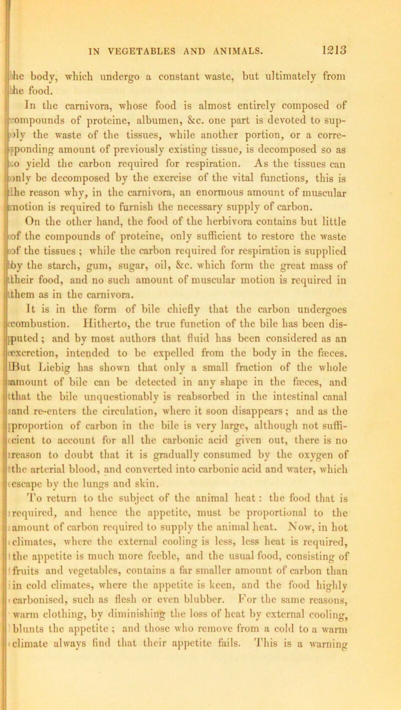 lie body, which undergo a constant waste, but ultimately from iihe food. In the carnivora, whose food is almost entirely composed of compounds of proteine, albumen, &c. one part is devoted to sup- >ly the waste of the tissues, while another portion, or a corre- sponding amount of previously existing tissue, is decomposed so as .o yield the carbon required for respiration. As the tissues can mly be decomposed by the exercise of the vital functions, this is the reason why, in the carnivora, an enormous amount of muscular otion is required to furnish the necessary supply of carbon. On the other hand, the food of the herbivora contains but little f the compounds of proteine, only sufficient to restore the waste af the tissues ; while the carbon required for respiration is supplied y the starch, gum, sugar, oil, &c. which form the great mass of !their food, and no such amount of muscular motion is required in :them as in the carnivora. It is in the form of bile chiefly that the carbon undergoes (combustion. Hitherto, the true function of the bile has been dis- puted ; and by most authors that fluid has been considered as an ■excretion, intended to be expelled from the body in the faeces. IBut Liebig has shown that only a small fraction of the whole amount of bile can be detected in any shape in the faeces, and tthat the bile unquestionably is reabsorbed in the intestinal canal ^and re-enters the circulation, where it soon disappears; and as the {proportion of carbon in the bile is very large, although not suffi- ccicnt to account for all the carbonic acid given out, there is no rreason to doubt that it is gradually consumed by the oxygen of tthe arterial blood, and converted into carbonic acid and water, which (escape by the lungs and skin. To return to the subject of the animal heat: the food that is irequired, and hence the appetite, must be proportional to the amount of carbon required to supply the animal heat. Now, in hot climates, where the external cooling is less, less heat is required, l the appetite is much more feeble, and the usual food, consisting of fruits and vegetables, contains a far smaller amount of carbon than i in cold climates, where the appetite is keen, and the food highly • carbonised, such as flesh or even blubber. For the same reasons, warm clothing, by diminishing the loss of heat by external cooling, blunts the appetite ; and those who remove from a cold to a warm climate always find that their appetite fails. This is a warning