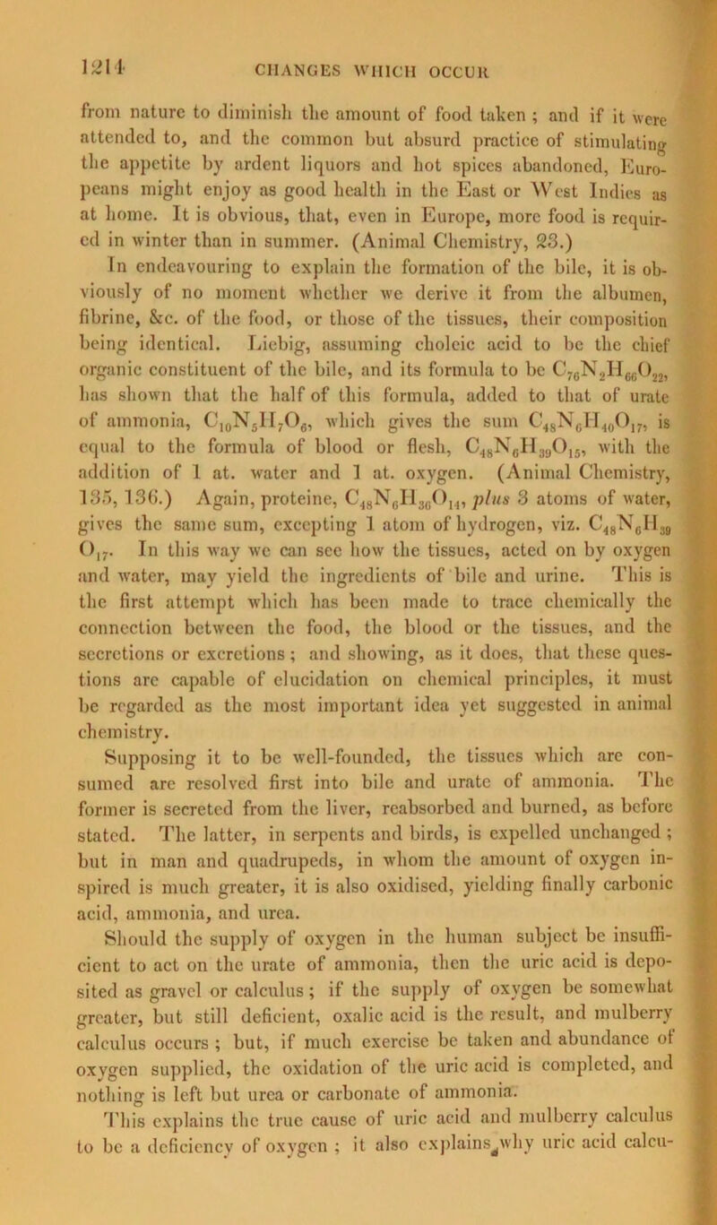 1214- from nature to diminish the amount of food taken ; and if it were attended to, and the common but absurd practice of stimulating the appetite by ardent liquors and hot spices abandoned, Euro- peans might enjoy as good health in the East or West Indies as at home. It is obvious, that, even in Europe, more food is requir- ed in winter than in summer. (Animal Chemistry, 23.) In endeavouring to explain the formation of the bile, it is ob- viously of no moment whether we derive it from the albumen, fibrine, &c. of the food, or those of the tissues, their composition being identical. Liebig, assuming choleic acid to be the chief organic constituent of the bile, and its formula to be C76N2H66022, has shown that the half of this formula, added to that of urate of ammonia, C10N5H7O6, which gives the sum C48N0H40O17, is equal to the formula of blood or flesh, C48N6H390,8, with the addition of 1 at. water and 1 at. oxygen. (Animal Chemistry, 135, 13(>.) Again, proteine, C48NeH3(iOu, plus 3 atoms of water, gives the same sum, excepting 1 atom of hydrogen, viz. C<8N6H 39 (),-. In this way we can see how the tissues, acted on by oxygen and water, may yield the ingredients of bile and urine. This is the first attempt which has been made to trace chemically the connection between the food, the blood or the tissues, and the secretions or excretions; and showing, as it does, that these ques- tions arc capable of elucidation on chemical principles, it must be regarded as the most important idea yet suggested in animal chemistry. Supposing it to be well-founded, the tissues which arc con- sumed arc resolved first into bile and urate of ammonia. The former is secreted from the liver, reabsorbed and burned, as before stated. The latter, in serpents and birds, is expelled unchanged ; but in man and quadrupeds, in whom the amount of oxygen in- spired is much greater, it is also oxidised, yielding finally carbonic acid, ammonia, and urea. Should the supply of oxygen in the human subject be insuffi- cient to act on the urate of ammonia, then the uric acid is depo- sited as gravel or calculus; if the supply of oxygen be somewhat greater, but still deficient, oxalic acid is the result, and mulberry calculus occurs ; but, if much exercise be taken and abundance of oxvgen supplied, the oxidation of the uric acid is completed, and nothing is left but urea or carbonate of ammonia. This explains the true cause of uric acid and mulberry calculus to be a deficiency of oxygen ; it also explains^why uric acid ealeu-