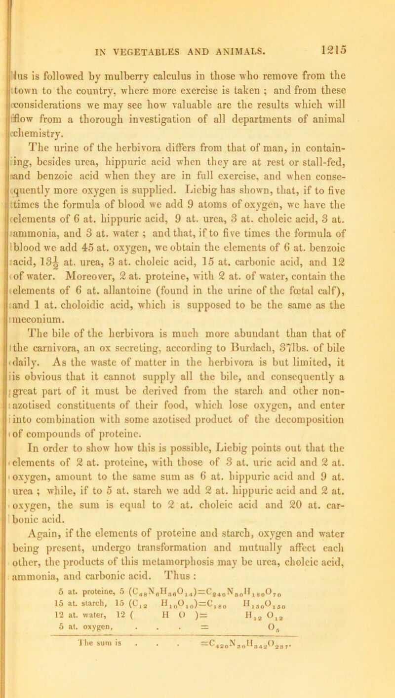 lus is followed by mulberry calculus in those who remove from the | .town to the country, where more exercise is taken ; and from these i considerations we may see how valuable are the results which will I flow from a thorough investigation of all departments of animal jcchemistry. The urine of the herbivora differs from that of man, in contain- j ing, besides urea, hippuric acid when they are at rest or stall-fed, j and benzoic acid when they are in full exercise, and when conse- quently more oxygen is supplied. Liebig has shown, that, if to five times the formula of blood we add 9 atoms of oxygen, we have the (elements of 6 at. hippuric acid, 9 at. urea, 3 at. choleic acid, 3 at. ammonia, and 3 at. water ; and that, if to five times the formula of blood we add 45 at. oxygen, we obtain the elements of 6 at. benzoic acid, 13^ at. urea, 3 at. choleic acid, 15 at. carbonic acid, and 12 of water. Moreover, 2 at. proteine, with 2 at. of water, contain the elements of 6 at. allantoine (found in the urine of the foetal calf), and 1 at. choloidic acid, which is supposed to be the same as the ! meconium. The bile of the herbivora is much more abundant than that of l the carnivora, an ox secreting, according to Burdach, 371bs. of bile daily. As the waste of matter in the herbivora is but limited, it iis obvious that it cannot supply all the bile, and consequently a great part of it must be derived from the starch and other non- azotised constituents of their food, which lose oxygen, and enter i into combination with some azotised product of the decomposition i of compounds of proteine. In order to show how this is possible, Liebig points out that the * elements of 2 at. proteine, with those of 3 at. uric acid and 2 at. ■ oxygen, amount to the same sum as 6 at. hippuric acid and 9 at. urea ; while, if to 5 at. starch we add 2 at. hippuric acid and 2 at. oxygen, the sum is equal to 2 at. choleic acid and 20 at. car- bonic acid. Again, if the elements of proteine and starch, oxygen and water being present, undergo transformation and mutually affect each other, the products of this metamorphosis may be urea, choleic acid, ammonia, and carbonic acid. Thus : 5 at. proteine, 5 (L'4BNnII3a014)^( 240N30IIl800,0 15 at. starch, 15 (Cl2 HloO10)=Cl80 H1S00IS0 12 at. water, 12 ( HO )= H12 0l2 5 at. oxygen, . . . = Os