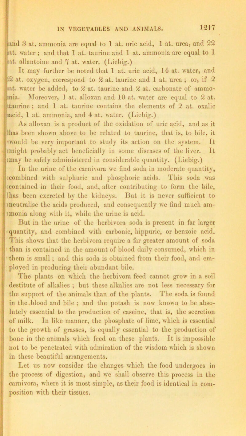 und 3 at. ammonia are equal to 1 at. uric acid, 1 at. urea, and 22 at. water ; and that 1 at. taurine and 1 at. ammonia are equal to 1 nit. allantoine and 7 at. water. (Liebig.) It may further be noted that 1 at. uric acid, 14 at. water, and 22 at. oxygen, correspond to 2 at. taurine and 1 at. urea ; or, if 2 at. water be added, to 2 at. taurine and 2 a., carbonate of ammo- nia. Moreover, 1 at. alloxan and 10 at. water are equal to 2 at. taurine ; and 1 at. taurine contains the elements of 2 at. oxalic ; acid, 1 at. ammonia, and 4 at. water. (Liebig.) As alloxan is a product of the oxidation of uric acid, and as it llhas been shown above to be related to taurine, that is, to bile, it Ivwould be very important to study its action on the system. It iimight probably act beneficially in some diseases of the liver. It (jimay be safely administered in considerable quantity. (Liebig.) In the urine of the carnivora we find soda in moderate quantity, ^combined with sulphuric and phosphoric acids. This soda was 11contained in their food, and, after contributing to form the bile, J'has been excreted by the kidneys. But it is never sufficient to ineutralise the acids produced, and consequently we find much am- imonia along with it, while the urine is acid. But in the urine of the herbivora soda is present in far larger • quantity, and combined with carbonic, hippuric, or benzoic acid. This shows that the herbivora require a far greater amount of soda I than is contained in the amount of blood daily consumed, which in them is small; and this soda is obtained from their food, and em- ployed in producing their abundant bile. The plants on which the herbivora feed cannot grow in a soil destitute of alkalies ; but these alkalies are not less necessary for the support of the animals than of the plants. The soda is found in the.blood and bile ; and the potash is now known to be abso- lutely essential to the production of caseine, that is, the secretion of milk. In like manner, the phosphate of lime, which is essential to the growth of grasses, is equally essential to the production of bone in the animals which feed on these plants. It is impossible not to be penetrated with admiration of the wisdom which is shown in these beautiful arrangements. Let us now consider the changes which the food undergoes in the process of digestion, and we shall observe this process in the carnivora, where it is most simple, as their food is identical in com- position with their tissues.