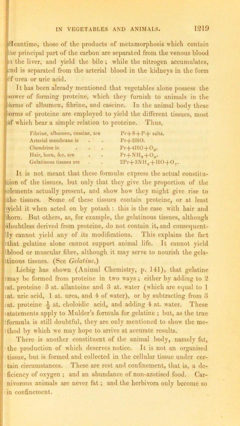 Meantime, those of the products of metamorphosis which contain tie principal part of the carbon are separated from the venous blood 1 the liver, and yield the bile ; while the nitrogen accumulates, nd is separated from the arterial blood in the kidneys in the form if urea or uric acid. It has been already mentioned that vegetables alone possess the ower of forming proteine, which they furnish to animals in the brms of albumen, fibrine, and caseine. In the animal body these rms of proteine are employed to yield the different tissues, most if which bear a simple relation to proteine. Thus, Fibrine, albumen, caseine, are Arterial membrane is Chondrine is . Hair, horn, &cc. are Gelatinous tissues are Pr+S-f-P+ salts. Pr-J-2HO. Pr+4lIO+Oa. Pr+NH#+08. 2Pr+3NH3 + H0+07. It is not meant that these formulae express the actual constitu- tion of the tissues, but only that they give the proportion of the dements actually present, and show how they might give rise to the tissues. Some of these tissues contain proteine, or at least \yield it when acted on by potash : this is the case with hair and thorn. But others, as, for example, the gelatinous tissues, although (doubtless derived from proteine, do not contain it, and consequent- ly cannot yield any of its modifications. This explains the fact ttliat gelatine alone cannot support animal life. It cannot yield Iblood or muscular fibre, although it may serve to nourish the gela- tinous tissues. (See Gelatine.) Liebig has shown (Animal Chemistry, p. 141), that gelatine imay be formed from proteine in two ways ; cither by adding to 2 at. proteine 3 at. allantoine and 3 at. water (which are equal to 1 at. uric acid, 1 at. urea, and 4 of water), or by subtracting from 3 at. proteine L at. choloidic acid, and adding 4 at. water. These •statements apply to Mulder’s formula for gelatine ; but, as the true formula is still doubtful, they are only mentioned to show the me- thod by which we may hope to arrive at accurate results. There is another constituent of the animal body, namely fat, the production of which deserves notice. It is not an organised tissue, but is formed and collected in the cellular tissue under cer- tain circumstances. These are rest and confinement, that is, a de- ficiency of oxygen ; and an abundance of non-azotised food. Car- nivorous animals are never fat; and the herbivora only become so in confinement.
