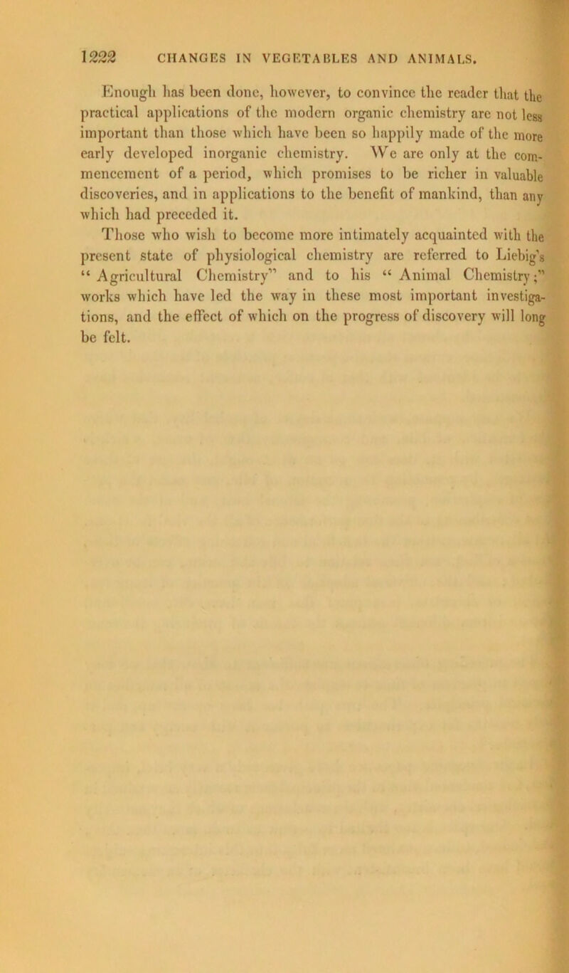 Enough lias been ilonc, however, to convince the reader that the practical applications of the modern organic chemistry arc not less important than those which have been so happily made of the more early developed inorganic chemistry. We are only at the com- mencement of a period, which promises to be richer in valuable discoveries, and in applications to the benefit of mankind, than any which had preceded it. Those who wish to become more intimately acquainted with the present state of physiological chemistry are referred to Liebig’s “ Agricultural Chemistry” and to his “ Animal Chemistry;” works which have led the way in these most important investiga- tions, and the effect of which on the progress of discovery will long be felt.