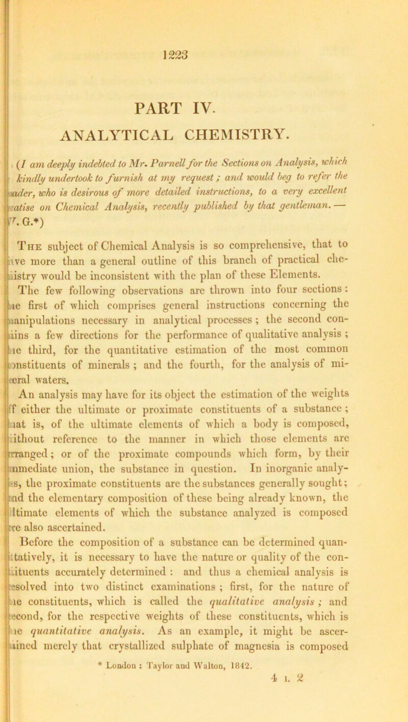 PART IV. ANALYTICAL CHEMISTRY. (/ am deeply indebted to Mr. Parnell for the Sections on Analysis, which j kindly undertook to furnish at my request; and would beg to refer the nader, who is desirous of more detailed instructions, to a very excellent •atise on Chemical Analysis, recently published by that gentleman.— -r. G.*) The subject of Chemical Analysis is so comprehensive, that to tve more than a general outline of this branch of practical che- mistry would be inconsistent with the plan of these Elements. The few following observations are thrown into four sections: ie first of which comprises general instructions concerning the manipulations necessary in analytical processes ; the second con- tains a few directions for the performance of qualitative analysis ; ne third, for the quantitative estimation of the most common onstituents of minerals ; and the fourth, for the analysis of mi- eeral waters. An analysis may have for its object the estimation of the weights ff either the ultimate or proximate constituents of a substance; I iat is, of the ultimate elements of which a body is composed, j iithout reference to the manner in which those elements arc Arranged; or of the proximate compounds which form, by their 'immediate union, the substance in question. In inorganic analy- Hss, the proximate constituents arc the substances generally sought; ;jnnd the elementary composition of these being already known, the fi ltimate elements of which the substance analyzed is composed rce also ascertained. Before the composition of a substance can be determined quan- itatively, it is necessary to have the nature or quality of the con- stituents accurately determined : and thus a chemical analysis is ssolved into two distinct examinations ; first, for the nature of ie constituents, which is called the qualitative analysis ; and tecond, for the respective weights of these constituents, which is ie quantitative analysis. As an example, it might be ascer- lincd merely that crystallized sulphate of magnesia is composed * London : Taylor and Walton, 1842. 4 1. 2
