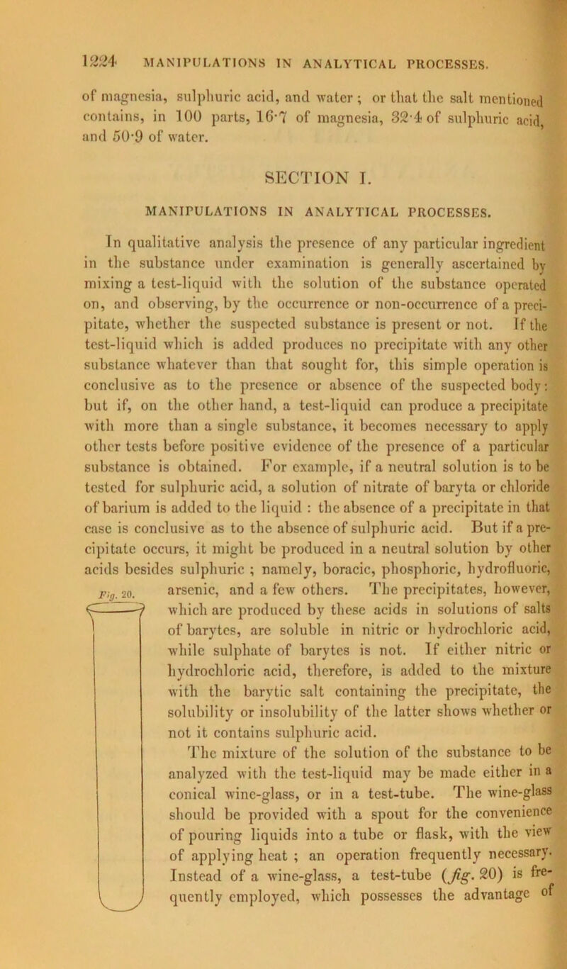 of magnesia, sulphuric acid, and water ; or that the salt mentioned contains, in 100 parts, 16-7 of magnesia, 32 4 of sulphuric acid, and 50-9 of water. SECTION I. MANIPULATIONS IN ANALYTICAL PROCESSES. In qualitative analysis the presence of any particular ingredient in the substance under examination is generally ascertained bv mixing a test-liquid with the solution of the substance operated on, and observing, by the occurrence or non-occurrence of a preci- pitate, whether the suspected substance is present or not. If the test-liquid which is added produces no precipitate with any other substance whatever than that sought for, this simple operation is conclusive as to the presence or absence of the suspected body: but if, on the other hand, a test-liquid can produce a precipitate with more than a single substance, it becomes necessary to apply other tests before positive evidence of the presence of a particular substance is obtained. For example, if a neutral solution is to be tested for sulphuric acid, a solution of nitrate of baryta or chloride of barium is added to the liquid : the absence of a precipitate in that case is conclusive as to the absence of sulphuric acid. But if a pre- cipitate occurs, it might be produced in a neutral solution by other acids besides sulphuric ; namely, boracie, phosphoric, hydrofluoric, arsenic, and a few others. The precipitates, however, which are produced by these acids in solutions of salts of barytes, are soluble in nitric or hydrochloric acid, while sulphate of barytes is not. If either nitric or hydrochloric acid, therefore, is added to the mixture with the barytic salt containing the precipitate, the solubility or insolubility of the latter shows whether or not it contains sulphuric acid. The mixture of the solution of the substance to be analyzed with the test-liquid may be made either in a conical wine-glass, or in a test-tube. The wine-glass should be provided with a spout for the convenience of pouring liquids into a tube or flask, with the view of applying heat ; an operation frequently necessary. Instead of a wine-glass, a test-tube (Jig. 20) is fre- quently employed, which possesses the advantage of Fig. 20. f=?