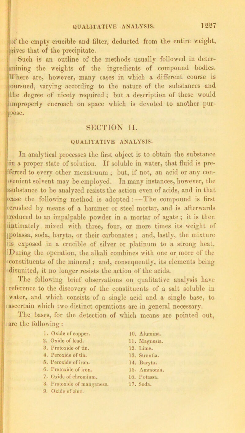 >f the empty crucible and filter, deducted from the entire weight, gives that of the precipitate. Such is an outline of the methods usually followed in deter- mining the weights of the ingredients of compound bodies. There are, however, many cases in which a different course is mrsued, varying according to the nature of the substances and the degree of nicety required ; but a description of these would improperly encroach on space which is devoted to another pur- pose. SECTION II. QUALITATIVE ANALYSIS. In analytical processes the first object is to obtain the substance in a proper state of solution. If soluble in water, that fluid is pre- ferred to every other menstruum ; but, if not, an acid or any con- venient solvent may be employed. In many instances, however, the substance to be analyzed resists the action even of acids, and in that case the following method is adopted:—The compound is first crushed by means of a hammer or steel mortar, and is afterwards ireduced to an impalpable powder in a mortar of agate; it is then lintimately mixed with three, four, or more times its weight of ipotassa, soda, baryta, or their carbonates ; and, lastly, the mixture iis exposed in a crucible of silver or platinum to a strong heat. During the operation, the alkali combines with one or more of the (constituents of the mineral ; and, consequently, its elements being disunited, it no longer resists the action of the acids. The following brief observations on qualitative analysis have reference to the discovery of the constituents of a salt soluble in water, and which consists of a single acid and a single base, to ascertain which two distinct operations are in general necessary. The bases, for the detection of which means arc pointed out, are the following: 1. Oxide of copper. 2. Oxide of lead. 3. Protoxide of tin. 4. Peroxide of tin. 5. Peroxide of iron. 6. Protoxide of iron. 7. Oxide of chromium. 8. Protoxide of manganese. 9. Oxide of zinc. 10. Alumina. 11. Magnesia. 12. Lime. 13. Strontia. 14. Baryta. 15. Ammonia. 16. Potassa. 17. Soda.
