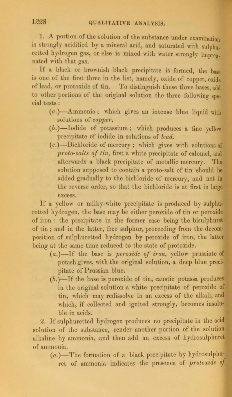 1. A portion of the solution of the substance under examination is strongly acidified by a mineral acid, and saturated with sulphu- retted hydrogen gas, or else is mixed with water strongly impreg- nated with that gas. If a black or brownish black precipitate is formed, the base is one of the first three in the list, namely, oxide of copper, oxide of lead, or protoxide of tin. To distinguish these three bases, add to other portions of the original solution the three following spe- cial tests : (a.)—Ammonia; which gives an intense blue liquid with solutions of copper. (6.)—Iodide of potassium ; which produces a fine yellow precipitate of iodide in solutions of lead. (c.)—Bichloride of mercury ; which gives with solutions of proto-salts of tin, first a white precipitate of calomel, and afterwards a black precipitate of metallic mercury. The solution supposed to contain a proto-salt of tin should be added gradually to the bichloride of mercury, and not in the reverse order, so that the bichloride is at first in large excess. If a yellow or milky-white precipitate is produced by sulphu- retted hydrogen, the base may be cither peroxide of tin or peroxide of iron : the precipitate in the former case being the bisulphuret of tin ; and in the latter, free sulphur, proceeding from the decom- position of sulphuretted hydrogen by peroxide of iron, the latter being at the same time reduced to the state of protoxide. (a.)—If the base is peroxide of iron, yellow prussiate of potash gives, with the original solution, a deep blue preci- pitate of Prussian blue. (A.)—If the base is peroxide of tin, caustic potassa produces in the original solution a white precipitate of peroxide of tin, which may rcdissolve in an excess of the alkali, and which, if collected and ignited strongly, becomes insolu- ble in acids. 2. If sulphuretted hydrogen produces no precipitate in the acid solution of the substance, render another portion of the solution alkaline by ammonia, and then add an excess of hydrosulphuret of ammonia. (a.)—The formation of a black precipitate by hydrosulphu- ret of ammonia indicates the presence of protoxide of