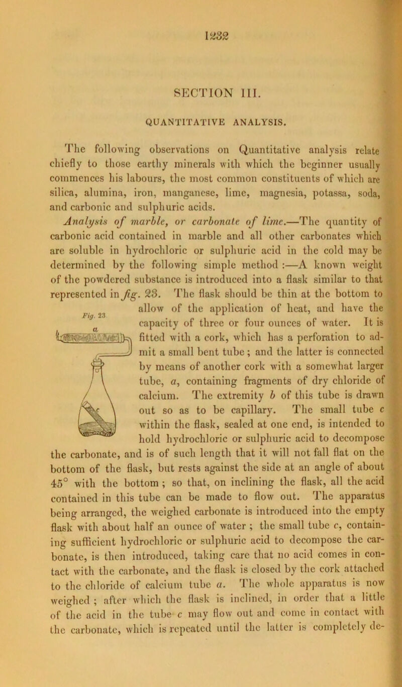 SECTION III. QUANTITATIVE ANALYSIS. Fig. 23 The following observations on Quantitative analysis relate chiefly to those earthy minerals with which the beginner usually commences his labours, the most common constituents of which are silica, alumina, iron, manganese, lime, magnesia, potassa, soda, and carbonic and sulphuric acids. Analysis of marble, or carbonate of lime.—The quantity of carbonic acid contained in marble and all other carbonates which are soluble in hydrochloric or sulphuric acid in the cold may be determined by the following simple method :—A known weight of the powdered substance is introduced into a flask similar to that represented in fig. 23. The flask should be thin at the bottom to allow of the application of heat, and have the capacity of three or four ounces of water. It is fitted with a cork, which has a perforation to ad- mit a small bent tube ; and the latter is connected by means of another cork with a somewhat larger tube, a, containing fragments of dry chloride of calcium. The extremity b of this tube is drawn out so as to be capillary. The small tube c within the flask, sealed at one end, is intended to hold hydrochloric or sulphuric acid to decompose the carbonate, and is of such length that it will not fall flat on the bottom of the flask, but rests against the side at an angle of about 45° with the bottom ; so that, on inclining the flask, all the acid contained in this tube can be made to flow out. The apparatus being arranged, the weighed carbonate is introduced into the empty flask with about half an ounce of water ; the small tube c, contain- ing sufficient hydrochloric or sulphuric acid to decompose the car- bonate, is then introduced, taking care that no acid comes in con- tact with the carbonate, and the flask is closed by the cork attached to the chloride of calcium tube a. The whole apparatus is now weighed ; after which the flask is inclined, in order that a little of the acid in the tube c may flow out and come in contact with the carbonate, which is repeated until the latter is completely dc-
