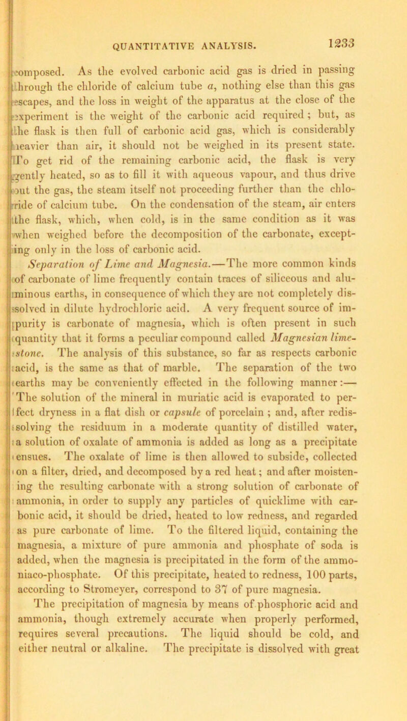 composed. As the evolved carbonic acid gas is dried in passing lirough the chloride of calcium tube a, nothing else than this gas escapes, and the loss in weight of the apparatus at the close of the experiment is the weight of the carbonic acid required ; but, as the flask is then full of carbonic acid gas, which is considerably Heavier than air, it should not be weighed in its present state, firo get rid of the remaining carbonic acid, the flask is very Igently heated, so as to fill it with aqueous vapour, and thus drive lout the gas, the steam itself not proceeding further than the chlo- ride of calcium tube. On the condensation of the steam, air enters jjtthe flask, which, when cold, is in the same condition as it was Jvwhen weighed before the decomposition of the carbonate, except- ij ing only in the loss of carbonic acid. Separation of Lime and Magnesia.—The more common kinds Hoof carbonate of lime frequently contain traces of siliceous and alu- iminous earths, in consequence of which they are not completely dis- ij'Solved in dilute hydrochloric acid. A very frequent source of im- jhpurity is carbonate of magnesia, which is often present in such |jiquantity that it forms a peculiar compound called Magnesian lime- jj'stone. The analysis of this substance, so far as respects carbonic I ; acid, is the same as that of marble. The separation of the two [hearths may be conveniently effected in the following manner:— The solution of the mineral in muriatic acid is evaporated to per- ifect dryness in a flat dish or capsule of porcelain ; and, after redis- solving the residuum in a moderate quantity of distilled water, i a solution of oxalate of ammonia is added as long as a precipitate i ensues. The oxalate of lime is then allowed to subside, collected ion a filter, dried, and decomposed by a red heat; and after moisten- ing the resulting carbonate with a strong solution of carbonate of ammonia, in order to supply any particles of quicklime with car- bonic acid, it should be dried, heated to low redness, and regarded as pure carbonate of lime. To the filtered liquid, containing the magnesia, a mixture of pure ammonia and phosphate of soda is added, when the magnesia is precipitated in the form of the ammo- niaco-phosphate. Of this precipitate, heated to redness, 100 parts, according to Stromeyer, correspond to 37 of pure magnesia. The precipitation of magnesia by means of phosphoric acid and ammonia, though extremely accurate when properly performed, requires several precautions. The liquid should be cold, and either neutral or alkaline. The precipitate is dissolved with great
