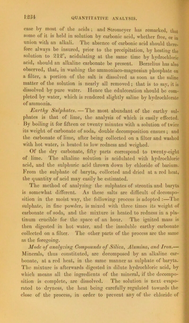 ease l>y most of the acids ; and Stromcyer has remarked, that some of it is held in solution by carbonic acid, whether free, or in union with an alkali. The absence of carbonic acid should there- fore always be insured, prior to the precipitation, by heating the solution to 212°, acidulating at the same time by hydrochloric acid, should an alkaline carbonate be present. Berzelius lias also observed, that, in washing the ammoniaco-magnesian phosphate on a filter, a portion of the salt is dissolved as soon as the saline matter of the solution is nearly all removed; that is to say, it is dissolved by pure water. Hence the edulcoration should be com- pleted by water, which is rendered slightly saline by hydrocliloratc of ammonia. Earthy Sulphates. — The most abundant of the earthy sul- phates is that of lime, the analysis of which is easily effected. By boiling it for fifteen or twenty minutes with a solution of twice its weight of carbonate of soda, double decomposition ensues; and the carbonate of lime, after being collected on a filter and washed with hot water, is heated to low redness and weighed. Of the dry carbonate, fifty parts correspond to twenty-eight of lime. The alkaline solution is acidulated with hydrochloric ) acid, and the sulphuric acid thrown down by chloride of barium, j From the sulphate of baryta, collected and dried at a red heat, the quantity of acid may easily be estimated. The method of analyzing the sulphates of strontia and baryta is somewhat different. As these salts are difficult of decompo- sition in the moist way, the following process is adopted :—The sulphate, in fine powder, is mixed with three times its weight of carbonate of soda, and the mixture is heated to redness in a pla- tinum crucible for the space of an hour. The ignited mass is then digested in hot water, and the insoluble earthy carbonate collected on a filter. The other parts of the process arc the same as the foregoing. Mode of analyzing Compounds of Silica, Alumina, and Iron.— Minerals, thus constituted, arc decomposed by an alkaline car- bonate, at a red heat, in the same manner as sulphate of baryta. The mixture is afterwards digested in dilute hydrochloric acid, by which means all the ingredients of the mineral, if the decompo- sition is complete, are dissolved. The solution is next evapo- rated to dryness, the heat being carefully regulated towards the close of the process, in order to prevent any of the chloride of