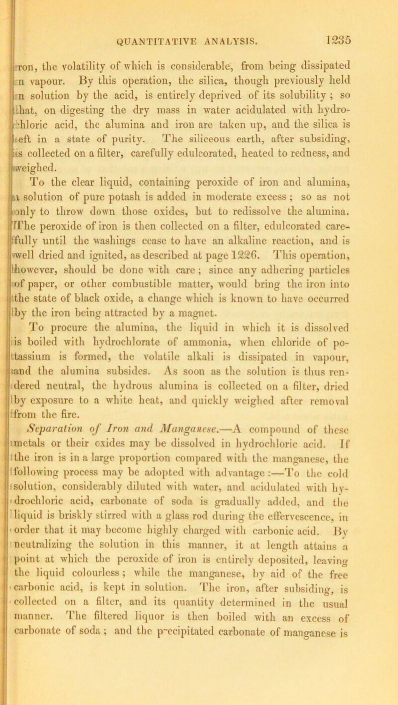 iron, the volatility of which is considerable, from being dissipated n vapour. By this operation, the silica, though previously held n solution by the acid, is entirely deprived of its solubility ; so .hat, on digesting the dry mass in water acidulated with hydro- chloric acid, the alumina and iron are taken up, and the silica is teft in a state of purity. The siliceous earth, after subsiding, ins collected on a filter, carefully edulcorated, heated to redness, and I weighed. To the clear liquid, containing peroxide of iron and alumina, • Li solution of pure potash is added in moderate excess ; so as not only to throw down those oxides, but to redissolve the alumina. TThe peroxide of iron is then collected on a filter, edulcorated care- ifully until the washings cease to have an alkaline reaction, and is well dried and ignited, as described at page 1226. This operation, however, should be done with care ; since any adhering particles of paper, or other combustible matter, would bring the iron into the state of black oxide, a change which is known to have occurred Iby the iron being attracted by a magnet. To procure the alumina, the liquid in which it is dissolved is boiled with hydrochlorate of ammonia, when chloride of po- ttassium is formed, the volatile alkali is dissipated in vapour, aand the alumina subsides. As soon as the solution is thus ren- dered neutral, the hydrous alumina is collected on a filter, dried Iby exposure to a white heat, and quickly weighed after removal (from the fire. Separation of Iron and Manganese.—A compound of these unctals or their oxides may be dissolved in hydrochloric acid. If tthe iron is in a large proportion compared with the manganese, the Ifollowing process may be adopted with advantage:—To the cold -solution, considerably diluted with water, and acidulated with hy- drochloric acid, carbonate of soda is gradually added, and the liquid is briskly stirred with a glass rod during the effervescence, in • order that it may become highly charged with carbonic acid. By neutralizing the solution in this manner, it at length attains a point at which the peroxide of iron is entirely deposited, leaving the liquid colourless; while the manganese, by aid of the free carbonic acid, is kept in solution. The iron, after subsiding, is collected on a filter, and its quantity determined in the usual manner. The filtered liquor is then boiled with an excess of carbonate of soda ; and the precipitated carbonate of manganese is