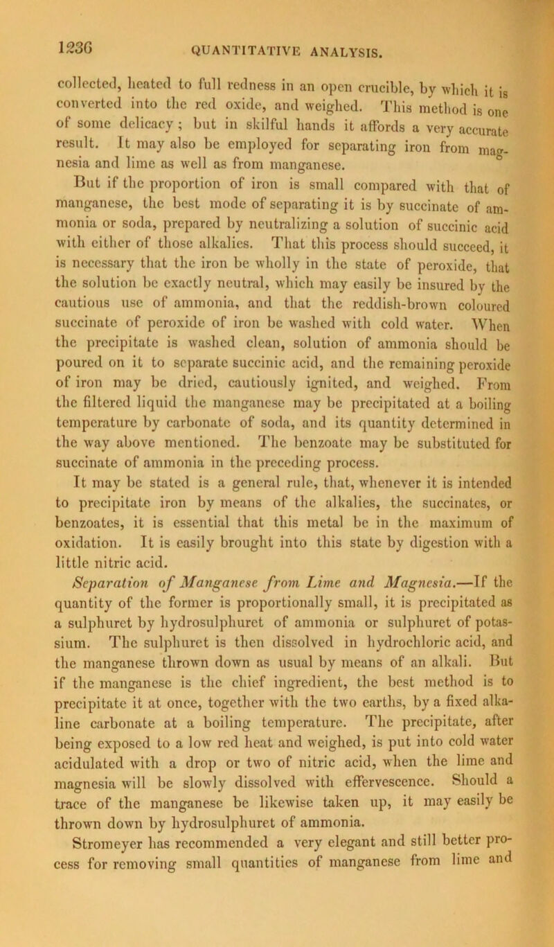 collected, heated to full redness in an open crucible, by which it i8 converted into the red oxide, and weighed. This method is one of some delicacy; but in skilful hands it affords a very accurate result. It may also be employed for separating iron from mag- nesia and lime as well as from manganese. But if the proportion of iron is small compared with that of manganese, the best mode of separating it is by succinate of am- monia or soda, prepared by neutralizing a solution of succinic acid with either of those alkalies. That this process should succeed, it is necessary that the iron be wholly in the state of peroxide, that the solution be exactly neutral, which may easily be insured by the cautious use of ammonia, and that the reddish-brown coloured succinate of peroxide of iron be washed with cold water. When the precipitate is washed clean, solution of ammonia should be poured on it to separate succinic acid, and the remaining peroxide of iron may be dried, cautiously ignited, and weighed. From the filtered liquid the manganese may be precipitated at a boiling temperature by carbonate of soda, and its quantity determined in the way above mentioned. The benzoate may be substituted for succinate of ammonia in the preceding process. It may be stated is a general rule, that, whenever it is intended to precipitate iron by means of the alkalies, the succinates, or benzoates, it is essential that this metal be in the maximum of oxidation. It is easily brought into this state by digestion with a little nitric acid. Separation of Manganese from Lime and Magnesia.—If the quantity of the former is proportionally small, it is precipitated as a sulplmrct by hydrosulphurct of ammonia or sulphuret of potas- sium. The sulphuret is then dissolved in hydrochloric acid, and the manganese thrown down as usual by means of an alkali. But if the manganese is the chief ingredient, the best method is to precipitate it at once, together with the two earths, by a fixed alka- line carbonate at a boiling temperature. The precipitate, after being exposed to a low red heat and weighed, is put into cold water acidulated with a drop or two of nitric acid, when the lime and magnesia will be slowly dissolved with effervescence. Should a trace of the manganese be likewise taken up, it may easily be thrown down by hydrosulphuret of ammonia. Stroineyer has recommended a very elegant and still better pro- cess for removing small quantities of manganese from lime and