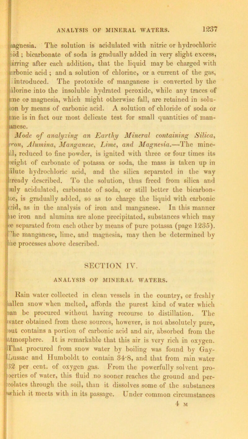 Agnosia. The solution is acidulated with nitric or hydrochloric id ; bicarbonate of soda is gradually added in very slight excess, irring after each addition, that the liquid may be charged with rrbonic acid ; and a solution of chlorine, or a current of the gas, introduced. The protoxide of mangauese is converted by the Uorine into the insoluble hydrated peroxide, while any traces of oie or magnesia, which might otherwise fall, are retained in solu- on by means of carbonic acid. A solution of chloride of soda or me is in fact our most delicate test for small quantities of man- ese. Mode of analyzing an Earthy Mineral containing Silica, ron. Alumina, Manganese, Lime, and Magnesia.—The mine- 1.1, reduced to fine powder, is ignited with three or four times its (.’eight of carbonate of potassa or soda, the mass is taken up in ilute hydrochloric acid, and the silica separated in the way rready described. To the solution, thus freed from silica and mly acidulated, carbonate of soda, or still better the bicarbon- cc, is gradually added, so as to charge the liquid with carbonic fid, as in the analysis of iron and manganese. In this manner ic iron and alumina arc alone precipitated, substances which may ec separated from each other by means of pure potassa (page 1235). 'he manganese, lime, and magnesia, may then be determined by ae processes above described. SECTION IV. ANALYSIS OF MINERAL WATERS. Rain water collected in clean vessels in the country, or freshly .alien snow when melted, affords the purest kind of water which an be procured without having recourse to distillation. The rater obtained from these sources, however, is not absolutely pure, >ut contains a portion of carbonic acid and air, absorbed from the atmosphere. It is remarkable that this air is very rich in oxygen. hat procured from snow water by boiling was found by Gay- Lussac and Humboldt to contain 34’8, and that from rain water 12 per cent, of oxygen gas. From the powerfully solvent pro- icrties of water, this fluid no sooner reaches the ground and per- •olates through the soil, than it dissolves some of the substances which it meets with in its passage. Under common circumstances 4 M