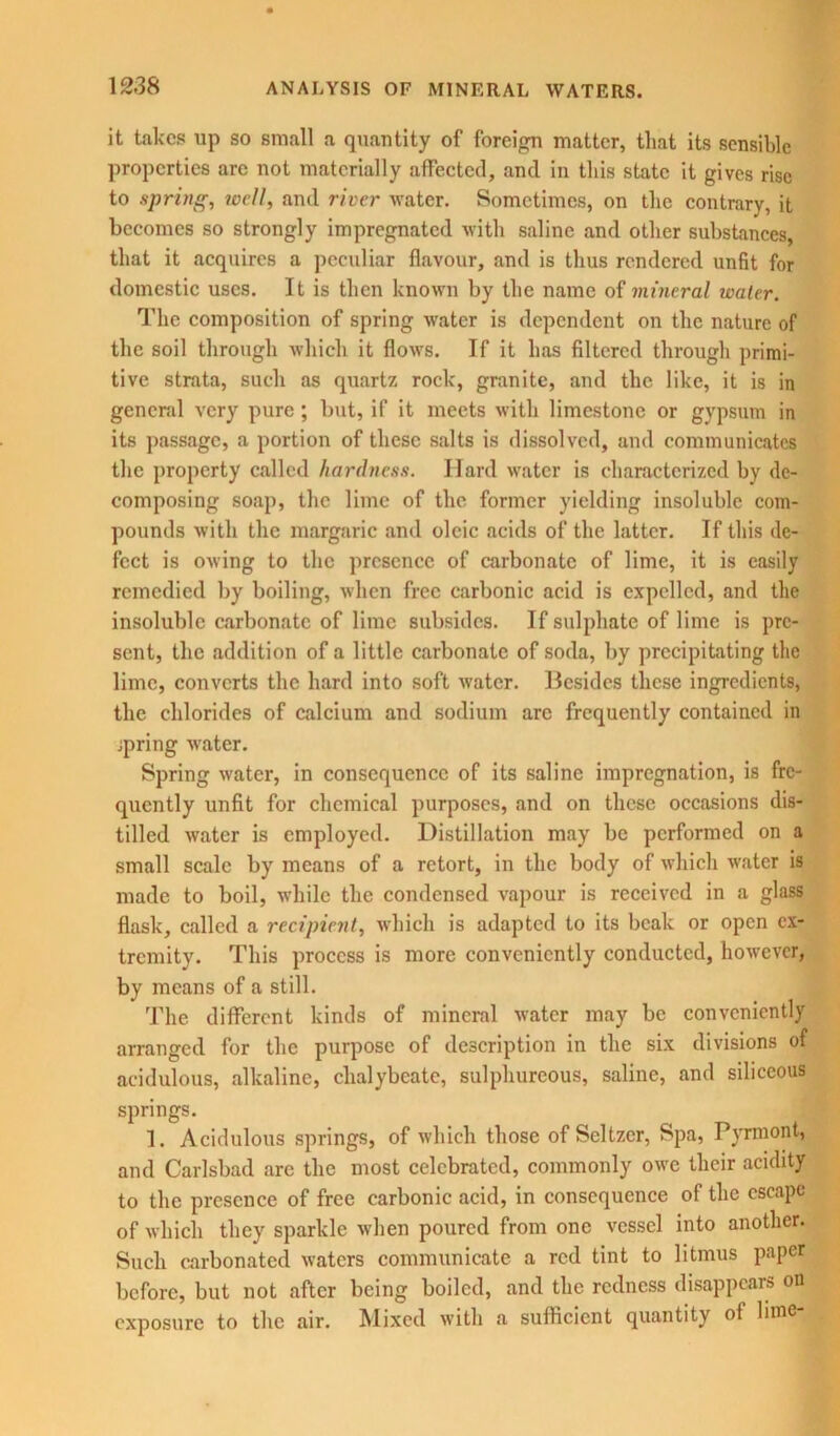 it takes up so small a quantity of foreign matter, that its sensible properties are not materially affected, and in this state it gives rise to spring, ivell, and river water. Sometimes, on the contrary, it becomes so strongly impregnated with saline and other substances, that it acquires a peculiar flavour, and is thus rendered unfit for domestic uses. It is then known by the name of mineral water. The composition of spring water is dependent on the nature of the soil through which it flows. If it has filtered through primi- tive strata, such as quartz rock, granite, and the like, it is in general very pure; but, if it meets with limestone or gypsum in its passage, a portion of these salts is dissolved, and communicates the property called hardness. Hard water is characterized by de- composing soap, the lime of the former yielding insoluble com- pounds with the margaric and oleic acids of the latter. If this de- fect is owing to the presence of carbonate of lime, it is easily remedied by boiling, when free carbonic acid is expelled, and the insoluble carbonate of lime subsides. If sulphate of lime is pre- sent, the addition of a little carbonate of soda, by precipitating the lime, converts the hard into soft water. Besides these ingredients, the chlorides of calcium and sodium arc frequently contained in jpring water. Spring water, in consequence of its saline impregnation, is fre- quently unfit for chemical purposes, and on these occasions dis- tilled water is employed. Distillation may be performed on a small scale by means of a retort, in the body of which water is made to boil, while the condensed vapour is received in a glass flask, called a recipient, which is adapted to its beak or open ex- tremity. This process is more conveniently conducted, however, by means of a still. The different kinds of mineral water may be conveniently arranged for the purpose of description in the six divisions of acidulous, alkaline, chalybeate, sulphureous, saline, and siliceous springs. 1. Acidulous springs, of which those of Seltzer, Spa, Pyrmont, and Carlsbad are the most celebrated, commonly owe their acidity to the presence of free carbonic acid, in consequence of the escape of which they sparkle when poured from one vessel into another. Such carbonated waters communicate a red tint to litmus paper before, but not after being boiled, and the redness disappears on exposure to the air. Mixed with a sufficient quantity of lime