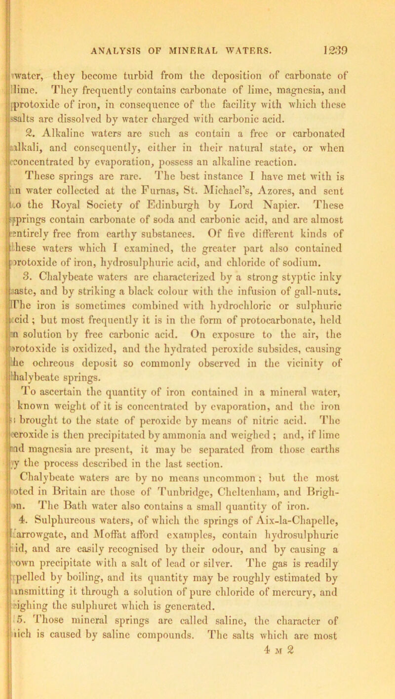 water, they become turbid from the deposition of carbonate of lime. They frequently contains carbonate of lime, magnesia, and iprotoxide of iron, in consequence of the facility with which these 'Salts are dissolved by water charged with carbonic acid. 2. Alkaline waters are such as contain a free or carbonated alkali, and consequently, either in their natural state, or when 11'concentrated by evaporation, possess an alkaline reaction. These springs are rare. The best instance I have met with is j:n water collected at the Furnas, St. Michael’s, Azores, and sent loo the Royal Society of Edinburgh by Lord Napier. These springs contain carbonate of soda and carbonic acid, and arc almost 'Entirely free from earthy substances. Of five different kinds of liese waters which I examined, the greater part also contained protoxide of iron, hydrosulphuric acid, and chloride of sodium. 3. Chalybeate waters are characterized by a strong styptic inky te, and by striking a black colour with the infusion of gall-nuts. The iron is sometimes combined with hydrochloric or sulphuric ccid; but most frequently it is in the form of protocarbonate, held mi solution by free carbonic acid. On exposure to the air, the protoxide is oxidized, and the hydrated peroxide subsides, causing bhe ochreous deposit so commonly observed in the vicinity of hhalybeate springs. To ascertain the quantity of iron contained in a mineral water, known weight of it is concentrated by evaporation, and the iron ! brought to the state of peroxide by means of nitric acid. The roxide is then precipitated by ammonia and weighed ; and, if lime d magnesia are present, it may be separated from those earths y the process described in the last section. Chalybeate waters are by no means uncommon ; but the most oted in Britain arc those of Tunbridge, Cheltenham, and Brigh- >n. The Bath water also contains a small quantity of iron. 4. Sulphureous waters, of which the springs of Aix-la-Chapelle, arrowgate, and Moffat afford examples, contain hydrosulphuric id, and are easily recognised by their odour, and by causing a own precipitate with a salt of lead or silver. The gas is readily pelled by boiling, and its quantity may be roughly estimated by msraitting it through a solution of pure chloride of mercury, and righing the sulphuret which is generated. 5. Those mineral springs are called saline, the character of ticli is caused by saline compounds. The salts which are most 4 m 2