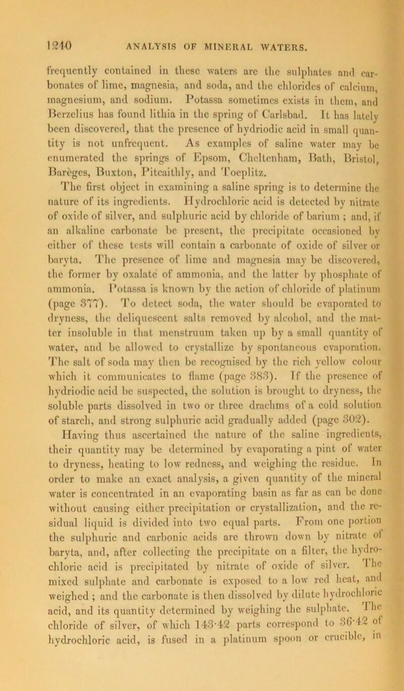 frequently contained in tliese waters are the sulphates and car- bonates of lime, magnesia, and soda, and the chlorides of calcium, magnesium, and sodium. Potassa sometimes exists in them, and Berzelius has found lithia in the spring of Carlsbad. It has lately been discovered, that the presence of hydriodic acid in small quan- tity is not unfrequent. As examples of saline water may be enumerated the springs of Epsom, Cheltenham, Bath, Bristol, Bareges, Buxton, Pitcaithly, and Tocplitz. The first object in examining a saline spring is to determine the nature of its ingredients. Hydrochloric acid is detected by nitrate of oxide of silver, and sulphuric acid by chloride of barium ; and, if an alkaline carbonate be present, the precipitate occasioned by either of these tests will contain a carbonate of oxide of silver or baryta. The presence of lime and magnesia may be discovered, the former by oxalate of ammonia, and the latter by phosphate of ammonia. I'otassa is known by the action of chloride of platinum (page 377). To detect soda, the water should be evaporated to dryness, the deliquescent salts removed by alcohol, and the mat- ter insoluble in that menstruum taken up by a small quantity of water, and be allowed to crystallize by spontaneous evaporation. The salt of soda may then be recognised by the rich yellow colour which it communicates to flame (page 383). If the presence of hydriodic acid be suspected, the solution is brought to dryness, the soluble parts dissolved in two or three drachms of a cold solution of starch, and strong sulphuric acid gradually added (page 302). Having thus ascertained the nature of the saline ingredients, their quantity may be determined by evaporating a pint of water to dryness, heating to low redness, and weighing the residue. In order to make an exact analysis, a given quantity of the mineral water is concentrated in an evaporating basin as far as can be done without causing either precipitation or crystallization, and the re- sidual liquid is divided into two equal parts. From one portion the sulphuric and carbonic acids are thrown down by nitrate of baryta, and, after collecting the precipitate on a filter, the hydro- chloric acid is precipitated by nitrate of oxide of silver. I he mixed sulphate and carbonate is exposed to a low red heat, and weighed ; and the carbonate is then dissolved by dilute hydrochloric acid, and its quantity determined by weighing the sulphate, lhe chloride of silver, of which 143-42 parts correspond to 36T2 of hydrochloric acid, is fused in a platinum spoon or crucible, in