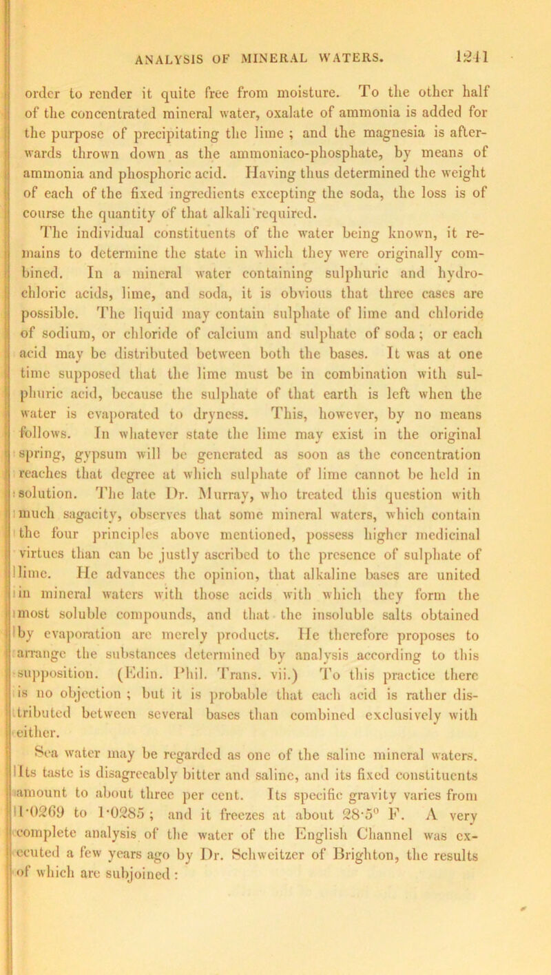 order to render it quite free from moisture. To the other half of the concentrated mineral water, oxalate of ammonia is added for the purpose of precipitating the lime ; and the magnesia is after- wards thrown down as the ammoniaco-phosphate, by means of ammonia and phosphoric acid. Having thus determined the weight of each of the fixed ingredients excepting the soda, the loss is of course the quantity of that alkali required. The individual constituents of the water being known, it re- mains to determine the state in which they were originally com- bined. In a mineral water containing sulphuric and hydro- chloric acids, lime, and soda, it is obvious that three cases are possible. The liquid may contain sulphate of lime and chloride of sodium, or chloride of calcium and sulphate of soda; or each acid may be distributed between both the bases. It was at one time supposed that the lime must be in combination with sul- phuric acid, because the sulphate of that earth is left when the water is evaporated to dryness. This, however, by no means I follows. In whatever state the lime mav exist in the original J O spring, gypsum will be generated as soon as the concentration reaches that degree at which sulphate of lime cannot be held in ■solution. The late Dr. Murray, who treated this question with much sagacity, observes that some mineral waters, which contain t the four principles above mentioned, possess higher medicinal virtues than can be justly ascribed to the presence of sulphate of J lime. He advances the opinion, that alkaline bases are united : iin mineral waters with those acids with which they form the | unost soluble compounds, and that the insoluble salts obtained In I by evaporation are merely products. He therefore proposes to ! arrange the substances determined by analysis according to this I supposition. (Edin. Phil. Trans, vii.) To this practice there is no objection ; but it is probable that each acid is rather dis- tributed between several bases than combined exclusively with either. Sea water may be regarded as one of the saline mineral waters, ills taste is disagreeably bitter and saline, and its fixed constituents amount to about three per cent. Its specific gravity varies from T02G9 to P0285 ; and it freezes at about 28-5° F. A very complete analysis of the water of the English Channel was ex- ecuted a few years ago by Dr. Schweitzer of Brighton, the results of which are subjoined :