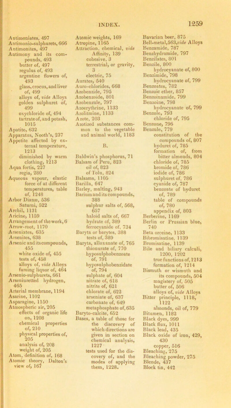 Antimoniates, 497 Antimonio-sulphurets, 666 Antimonites, 497 Antimony and its com- pounds, 493 butter of, 497 regulus of, 493 argentine flowers of, 493 glass, crocus, and liver of, 499 alloys of, vide Alloys golden sulphuret of, 499 oxychloride of, 494 tartrate of, and potash, 1015 Apatite, 632 Apparatus, Nooth’s, 237 Appetite affected by ex- ternal temperature, 1213 diminished by warm clothing, 1213 Aqua fortis, 227 regia, 280 Aqueous vapour, elastic force of at different temperatures, table of, 1248 Arbor Dianas, 536 Saturni, 522 Archil, 1131 Aricine, 1159 Arrangement of the work, 6 Arrow-root, 1170 Arseniates, 635 Arsenites, 638 Arsenic anditscompounds, 455 white oxide of, 455 tests of, 458 alloys of, vide Alloys fuming liquor of, 464 Arsenio-sulphurets, 661 Arseniuretted hydrogen, 465 Arterial membrane, 1194 Asarine, 1102 Asparagine, 1150 Atmospheric air, 205 effects of organic life on, 1208 chemical properties of, 210 physical properties of, 205 analysis of, 208 weight of, 205 Atom, definition of, 168 Atomic theory, Dalton’s view of, 167 Atomic weights, 169 Atropine, 1165 Attraction, chemical, vide Affinity, 139 cohesive, 3 terrestrial, or gravity, 3 electric, 75 Aurates, 540 Auro-chlorides, 668 Azobenzide, 795 Azobenzoide, 801 Azobenzule, 797 Azoerythrine, 1133 Azolitmine, 1133 Azote, 203 Azotized substances com- mon to the vegetable and animal world, 1183 B. Baldwin’s phosphorus, 71 Balsam of Peru, 823 oil of, 823 of Tolu, 824 Balsams, 1105 Barilla, 647 Barley, malting, 943 Barium and its compounds, 388 sulphur salts of, 568, 657 haloid salts of, 667 hydrate of, 389 ferrocyanide of, 734 Baryta or barytes, 388 tests of, 389 Baryta, alloxanate of, 765 thionurate of, 770 hyposulphobenzoate of, 791 hyposul phobenzidate of, 794 sulphate of, 604 nitrate of, 618 nitrite of, 621 chlorate of, 622 arseniate of, 637 carbonate of, 649 metaphosphate of, 635 Baryto-calcite, 652 Bases, a table of those for the discovery of which directions are given in section on chemical analysis, 1227 tests used for the dis- covery of, and the modes of applying them, 1228. Bavarian beer, 875 Bell-metal,563,vide Alloys Benzamide, 787 Benzhydramide, 797 Benzilates, 801 Benzile, 800 hydrocyanate of, 800 Benzimide, 798 hydrocyanate of, 799 Benzoates, 782 Benzoic ether, 857 Benzoinamide, 799 Benzoine, 798 hydrocyanate of, 799 Benzole, 793 chloride of, 795 Benzone, 796 Benzule, 779 constitution of the compounds of, 807 hyduret of, 785 formation of, from hitter almonds, 804 chloride of, 785 bromide of, 786 iodide of, 786 sulphuret of, 786 cyanide of, 787 benzoate of hyduret of, 789 table of compounds of, 780 appendix of, 803 Berberine, 1169 Berlin or Prussian blue, 740 Beta orceine, 1133 Bibromisatine, 1139 Bromisatine, 1139 Bile and biliary calculi, 1200, 1202 true functions of, 1213 formation of, 1214 Bismuth or wismuth and its compounds, 504 magistery of, 505 butter of, 506 alloys of, vide Alloys Bitter principle, 1118, 1122 almonds, oil of, 779 Bitumen, 1182 Black dyes, 999 Black flux, 1011 Black lead, 435 Black oxide of iron, 429, 430 copper, 516 Bleaching, 275 Bleaching powder, 275 Blende, 437 Block tin, 442