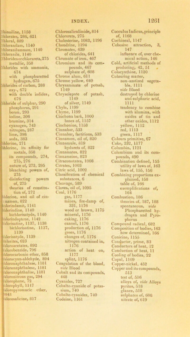 hinoiline, 1158 hlorates, 286, 621 hloral, 889 hloranilam, 1140 hloranilammon, 1140 hloranile, 1140 hloridesorchloru rets, 275 metallic, 358 hlorides with ammonia, 674 with phosphuretted hydrogen, 675 dilorides of carbon, 288 oxy-, 672 with double iodides, 676 bhloride of sulphur, 290 phosphorus, 291 boron, 293 iodine, 306 bromine, 314 cyanogen, 743 nitrogen, 287 lime, 396 soda, 383 'ihlorine, 271 hhlorine, its affinity for I metals, 358 its compounds, 274, 275, 276 nature of, 273, 295 bleaching powers of, 275 disinfecting powers of, 275 theories of constitu- tion of, 272 hlorine, anil oil of cin- I nanion, 822 llorindamit, 1141 mlorindine, 1140 bichlorisatyde, 1140 nlorindoptene, 1142 ilorisatine, 1137, 1138 bichlorisatine, 1137, 1139 ilorisatyde, 1139 hlorites, 623 lloroacetates, 892 dorobenzide, 796 hlorocarbonic ether, 858 iilorocyan-aldehyde, 894 iloronaphthalase, 1181 iiloronaphthalesc, 1181 hloronaphthalise, 1181 iiloronitrous gas, 294 dorophane, 72 lorophyll, 1117 doropyrotnucic ether, *941 dorosaiicine, 817 Chlorosaliculimide, 814 Chlorurets, 275 Cholesterine, 1083, 1196 Chondrine, 1194 Chromates, 639 of chlorides, 641 Chromate of iron, 467 Chromium and its com- pounds, 467 sulphate of, 608 Chrome alum, 611 Chrome yellow, 640 Chrysammate of potash, 1149 Chrysolepate of potash, 1149 of silver, 1149 Chyle, 1199 Chyme, 1199 Cinchona bark, 1000 bases of, 1157 Cinchonine, 1158 Cinnabar, 533 Cinnabar, factitious, 533 Cinnamon, oil of, 820 Cinnamule, 819 hydurets of, 822 Cinnamates, 822 Cinnameine, 823 Citraconotates, 1008 Citrates, 1003 Citric acid, 1002 Classification of chemical substances, 6 Cleavage, 589 Cloves, oil of, 1095 Coal, 1176 gas, 1177 mines, fire-damp of, 331, 1176 wood or brown, 1175 mineral, 1176 caking, 1176 cannel, 1176 production of, 1176 gases, 1176 changes of, 1176 nitrogen contained in, 1176 action of heat on, 1177 splint, 1176 Coagulation of the blood, vide Blood Cobalt and its compounds, 448 Cyanides, 727 Cobalto-cyanide of potas- sium, 740 Cobalto-cyanides, 740 Codeine, 1161 Cocculus Indicus, principle of, 1168 Cochineal, 1147 Cohesive attraction, 3, 147 influence of, over che- mical action, 146 Cold, artificial methods of producing, 42, 51 . Colocynthine, 1120 Colouring matter, non-azotized vegeta- ble, 1111 vide Blood destroyed by chlorine and sulphuric acid, 1111 tendency to combine with alumina, with oxides of tin and other oxides, 1112 yellow, 1112 red, 1113 gTeen, 1117 Colours primitive, 67 Coke, 232, 1177 Columbia, 1121 Columbium and its com- pounds, 490 Combination defined, 155 utility of laws of, 162 laws of, 155, 156 Combining proportions ex- plained, 158 table of, 166 exemplifications of, 164 Combustion, 186 theories of, 187, 188 spontaneous, vide Phosphuretted hy- drogen and Pyro- phorus Compound radical, 682 Composition of bodies, 163 how determined, 166 Conicine, 1155 Conductor, prime, 83 Conductors of heat, 12 Conduction of heat, 11 Cooling of bodies, 22 Copal, 1109 Copper-nickel, 452 Copper and its compounds, 513 test of, 516 alloys of, vide Alloys pyrites, 518 glance, 518 sulphates of, 608 nitrate of, 619
