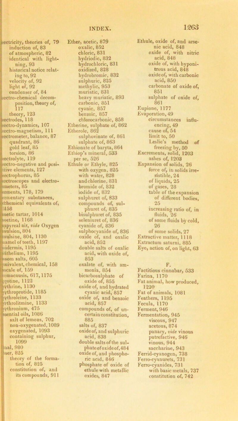 ■eclricity, theories of, 79 induction of, 83 of atmospheric, 82 identical with light- ning, 93 historical notice relat- ing to, 92 velocity of, 92 light of, 92 condenser of, 84 eectro-chemical decom- position, theory of, 117 theory, 123 eectrodes, 118 rectro-dynamics, 107 rectro-magnetism, 111 tectrometer, balance, 87 quadrant, 86 gold leaf, 85 torsion, 86 tectrolyte, 119 rectro-negative and posi- tive elements, 127 sectrophorus, 85 metroscopes and electro- '..meters, 85 tements, 178, 179 rementary substances, ibhemical equivalents of, 158 :aetic tartar, 1014 netine, 1168 Ipyreal air, vide Oxygen ilsion, 804 alsine, 804, 1130 mel of teeth, 1197 dermis, 1195 thelium, 1195 om salts, 605 livalent, chemical, 158 :ale of, 159 macausis, 617,1175 otine, 1122 thrine, 1130 iythroprotide, 1185 iythroleine, 1133 rvthrolitmine, 1133 ythronium, 475 ksential oils, 1086 salt of lemons, 702 non-oxygenated, 1089 oxygenated, 1093 containing sulphur, 1099 lal, 980 jjuer, 825 theory of the forma- tion of, 825 constitution of, and its compounds, 911 INDEX. Ether, acetic, 879 oxalic, 852 chloric, 831 hydriodic, 832 hydrochloric, 831 oxidized, 828 hydrobromic, 832 sulphuric, 825 methylic, 953 muriatic, 831 heavy muriatic, 893 carbonic, 351 cyanic, 857 benzoic, 857 chlorocarbonic, 858 Etherine, sulphate of, 862 Etherole, 862 sulphovinate of, 861 sulphate of, 863 Ethionate of baryta, 864 Ethiop’s mineral, 533 per se, 526 Ethule or Ethyle, 825 with oxygen, 825 with water, 828 and chlorine, 831 bromide of, 832 iodide of, 832 sulphuret of, 833 compounds of, sul- phuret of, 835 bisulphuret of, 835 seleniuret of, 836 cyanide of, 836 sulphocyanide of, 836 oxide of, and oxalic acid, 852 double salts of oxalic acid, with oxide of, 853 oxalate of, with am- monia, 854 bicarbosulphate of oxide of, 855 oxide of, and hydrated cyanic acid, 857 oxide of, and benzoic acid, 857 compounds of, of un- certain constitution, 885 salts of, 837 oxideof, and sulphuric acid, 838 double salts of the sul- phateof oxide of,484 oxideof, and phospho- ric acid, 846 phosphate of oxide of ethule with metallic oxides, 847 1263 Ethule, oxide of, and arse- nic acid, 848 oxide of, with nitric acid, 848 oxide of, with hyponi- trous acid, 848 oxideof, with carbonic acid, 850 carbonate of oxide of, 851 sulphate of oxide of, 861 Eupione, 1177 Evaporation, 49 circumstances influ- encing, 49 cause of, 54 limit to, 50 Leslie’s method of freezing by, 50 Excrements, solid, 1203 ashes of, 1203 Expansion of solids, 26 force of, in solids irre- sistible, 24 of liquids, 25 of gases, 28 table of the expansion of different bodies, 25 increasing ratio of, in fluids, 26 of some fluids by cold, 26 of some solids, 27 Extractive matter, 1118 Extractum saturni, 885 Eye, action of, on light, 63 F. Factitious cinnabar, 533 Farina, 1170 Fat animal, how produced, 1220 Fat of animals, 1081 Feathers, 1195 Fecula, 1170 Ferment, 946 Fermentation, 945 viscous, 947 acetous, 874 panary, vide vinous putrefactive, 946 vinous, 944 saccharine, 943 Ferrid-cyanogen, 738 Ferro-cyanurets, 731 Ferro-cyanides, 731 with basic metals, 737 constitution of, 742