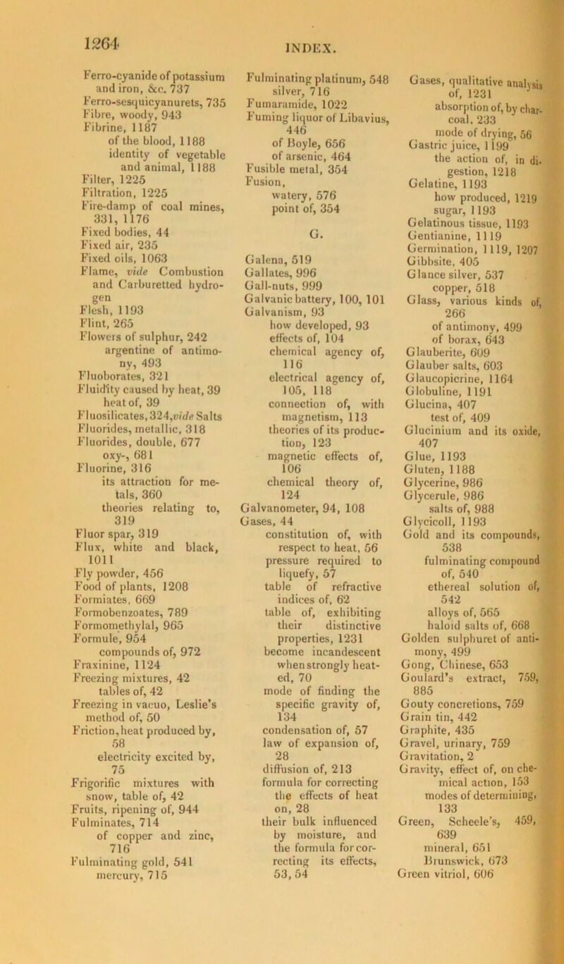 Ferro-cyanideof potassium and iron, &c. 737 Ferro-sesquicyanurets, 735 Fibre, woody, 943 Fi brine, 1187 of the blood, 1188 identity of vegetable and animal, 1188 Filter, 1225 Filtration, 1225 Fire-damp of coal mines, 331, 1176 Fixed bodies, 44 Fixed air, 235 Fixed oils, 1063 Flame, vide Combustion and Carburetted hydro- gen Flesh, 1193 Flint, 265 Flowers of sulphur, 242 argentine of antimo- ny, 493 Fluoborates, 321 Fluidity caused by heat, 39 heat of, 39 Fluosilicates,324,i>/t/e Salts Fluorides, metallic, 318 Fluorides, double, 677 oxy-, 681 Fluorine, 316 its attraction for me- tals, 360 theories relating to, 319 Fluor spar, 319 Flux, white and black, 1011 Fly powder, 456 Food of plants, 1208 Formiates, 669 Fomiobenzoates, 789 Formomethylal, 965 Formule, 954 compounds of, 972 Fraxinine, 1124 Freezing mixtures, 42 tables of, 42 Freezing in vacuo, Leslie’s method of, 50 Friction,heat produced by, 58 electricity excited by, 75 Frigorific mixtures with snow, table of, 42 Fruits, ripening of, 944 Fulminates, 714 of copper and zinc, 716 Fulminating gold, 541 mercury, 715 Fulminating platinum, 548 silver, 716 Fumaramide, 1022 Fuming liquor of Libavius, 446 of Boyle, 656 of arsenic, 464 Fusible metal, 354 Fusion, watery, 576 point of, 354 G. Galena, 519 G a Hates, 996 Gall-nuts, 999 Galvanic battery, 100, 101 Galvanism, 93 how developed, 93 effects of, 104 chemical agency of, 116 electrical agency of, 105, 118 connection of, with magnetism, 113 theories of its produc- tion, 123 magnetic effects of, 106 chemical theory of, 124 Galvanometer, 94, 108 Gases, 44 constitution of, with respect to heat, 56 pressure required to liquefy, 57 table of refractive indices of, 62 table of, exhibiting their distinctive properties, 1231 become incandescent when strongly heat- ed, 70 mode of finding the specific gravity of, 134 condensation of, 57 law of expansion of, 28 diffusion of, 213 formula for correcting the effects of heat on, 28 their bulk influenced by moisture, and the formula for cor- recting its effects, 53,54 Gases, qualitative analysis of, 1231 J absorption of, by char- coal. 233 mode of drying, 56 Gastric juice, 1199 the action of, in di- gestion, 1218 Gelatine, 1193 how produced, 1219 sugar, 1193 Gelatinous tissue, 1193 Gentianine, 1119 Germination, 1119, 1207 Gibhsite. 405 Glance silver, 537 copper, 518 Glass, various kinds of, 266 of antimony, 499 of borax, 643 Glauberite, 609 Glauber salts, 603 Glaucopicrine, 1164 Globuline, 1191 Glucina, 407 test of, 409 Glucinium and its oxide, 407 Glue, 1193 Gluten, 1188 Glycerine, 986 Glycerule, 986 salts of, 988 Glycicoll, 1193 Gold and its compounds, 538 fulminating compound of, 540 ethereal solution of, 542 alloys of, 565 haloid salts of, 668 Golden sulphuret of anti- mony, 499 Gong, Chinese, 653 Goulard’s extract, 759, 885 Gouty concretions, 759 Grain tin, 442 Graphite, 435 Gravel, urinary, 759 Gravitation, 2 G ravity, effect of, on che- mical action, 153 modes of determining, 133 Green, Scheele's, 459, 639 mineral, 651 Brunswick, 673 Green vitriol, 606
