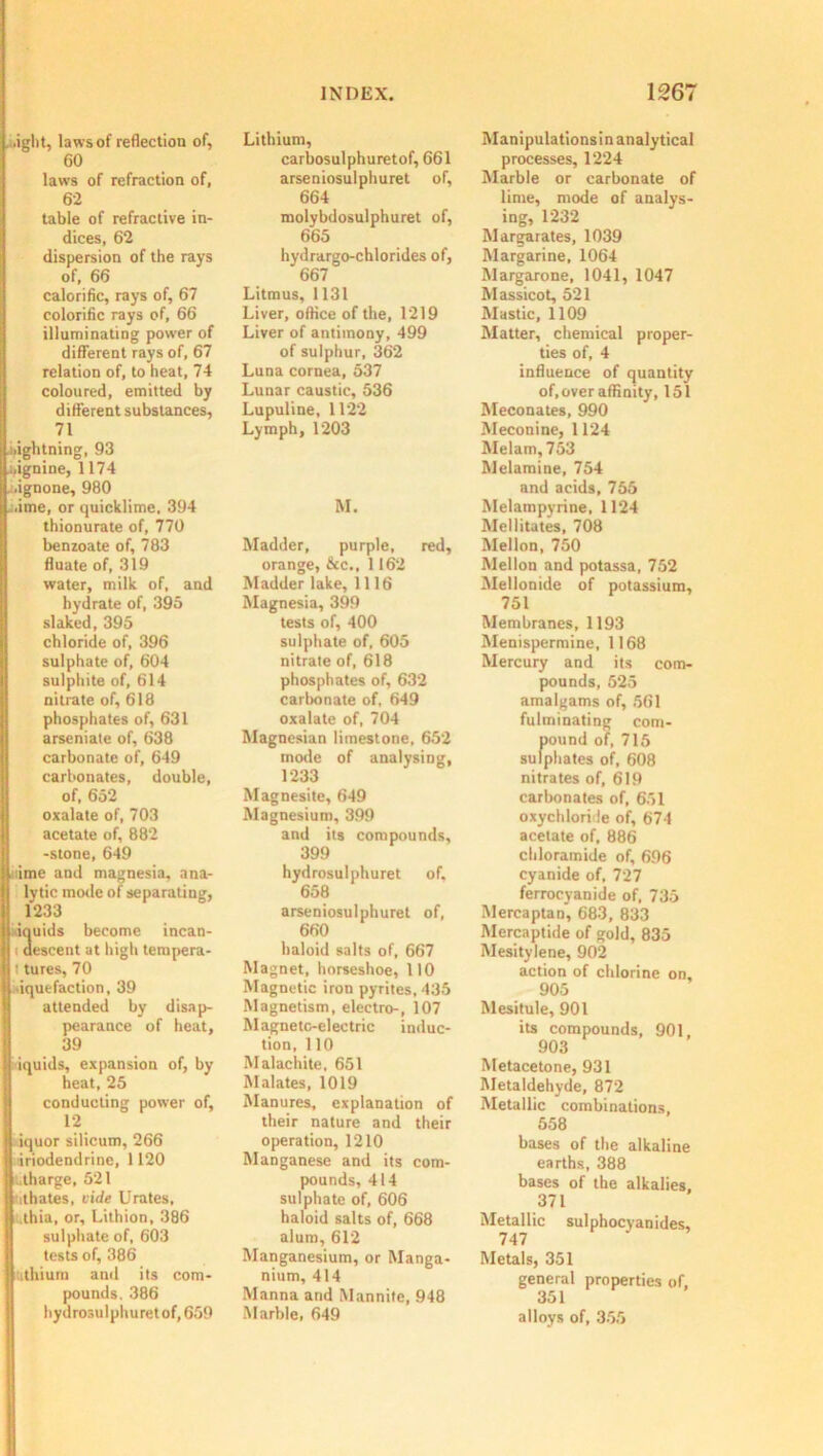 .ight, laws of reflection of, 60 laws of refraction of, 62 table of refractive in- dices, 62 dispersion of the rays of, 66 calorific, rays of, 67 colorific rays of, 66 illuminating power of different rays of, 67 relation of, to heat, 74 coloured, emitted by different substances, 71 i.ightning, 93 i.ignine, 1174 . .ignone, 980 . .ime, or quicklime, 394 thionurate of, 770 benzoate of, 783 fluate of, 319 water, milk of, and hydrate of, 395 slaked, 395 chloride of, 396 sulphate of, 604 sulphite of, 614 nitrate of, 618 phosphates of, 631 arseniate of, 638 carbonate of, 649 carbonates, double, of, 652 I oxalate of, 703 acetate of, 882 -stone, 649 lime and magnesia, ana- lytic mode of separating, 1233 iquids become incan- : descent at high tempera- ' tures, 70 liquefaction, 39 attended by disap- pearance of heat, 39 iquids, expansion of, by heat, 25 conducting power of, 12 iquor silicum, 266 ■iriodendrine, 1120 tharge, 521 uthates, vide Urates, .thia, or, Lithion, 386 sulphate of, 603 tests of, 386 uthium anil its com- I pounds. 386 hydrosulphuret of, 659 Lithium, carbosulphuretof, 661 arseniosulphuret of, 664 molybdosulphuret of, 665 hydrargo-chlorides of, 667 Litmus, 1131 Liver, office of the, 1219 Liver of antimony, 499 of sulphur, 362 Luna cornea, 537 Lunar caustic, 536 Lupuline, 1122 Lymph, 1203 M. Madder, purple, red, orange, &c., 1162 Madder lake, 1116 Magnesia, 399 tests of, 400 sulphate of, 605 nitrate of, 618 phosphates of, 632 carbonate of, 649 oxalate of, 704 Magnesian limestone, 652 mode of analysing, 1233 Magnesite, 649 Magnesium, 399 and its compounds, 399 hydrosulphuret of. 658 arseniosulphuret of, 660 haloid salts of, 667 Magnet, horseshoe, 110 Magnetic iron pyrites, 435 Magnetism, electro-, 107 Magneto-electric induc- tion, 110 Malachite, 651 Malates, 1019 Manures, explanation of their nature and their operation, 1210 Manganese and its com- pounds, 414 sulphate of, 606 haloid salts of, 668 alum, 612 Manganesium, or Manga- nium, 414 Manna and Mannite, 948 Marble, 649 Manipulationsin analytical processes, 1224 Marble or carbonate of lime, mode of analys- ing, 1232 Margarates, 1039 Margarine, 1064 Margarone, 1041, 1047 Massicot, 521 Mastic, 1109 Matter, chemical proper- ties of, 4 influence of quantity of,over affinity, 151 Meconates, 990 Meconine, 1124 Melam, 753 Melamine, 754 and acids, 755 Melampyrine, 1124 Mellitates, 708 Mellon, 750 Mellon and potassa, 752 Mellonide of potassium, 751 Membranes, 1193 Menispermine, 1168 Mercury and its com- pounds, 525 amalgams of, 561 fulminating com- pound of, 715 sulphates of, 608 nitrates of, 619 carbonates of, 651 oxychloride of, 674 acetate of, 886 cldoramide of, 696 cyanide of, 727 ferrocyanide of, 735 Mercaptan, 683, 833 Mercaptide of gold, 835 Mesitylene, 902 action of chlorine on, 905 Mesitule, 901 its compounds, 901, 903 Metacetone, 931 Metaldehyde, 872 Metallic combinations, 558 bases of the alkaline earths, 388 bases of the alkalies, 371 Metallic sulphocyanides, 747 Metals, 351 general properties of, 351 alloys of, 355