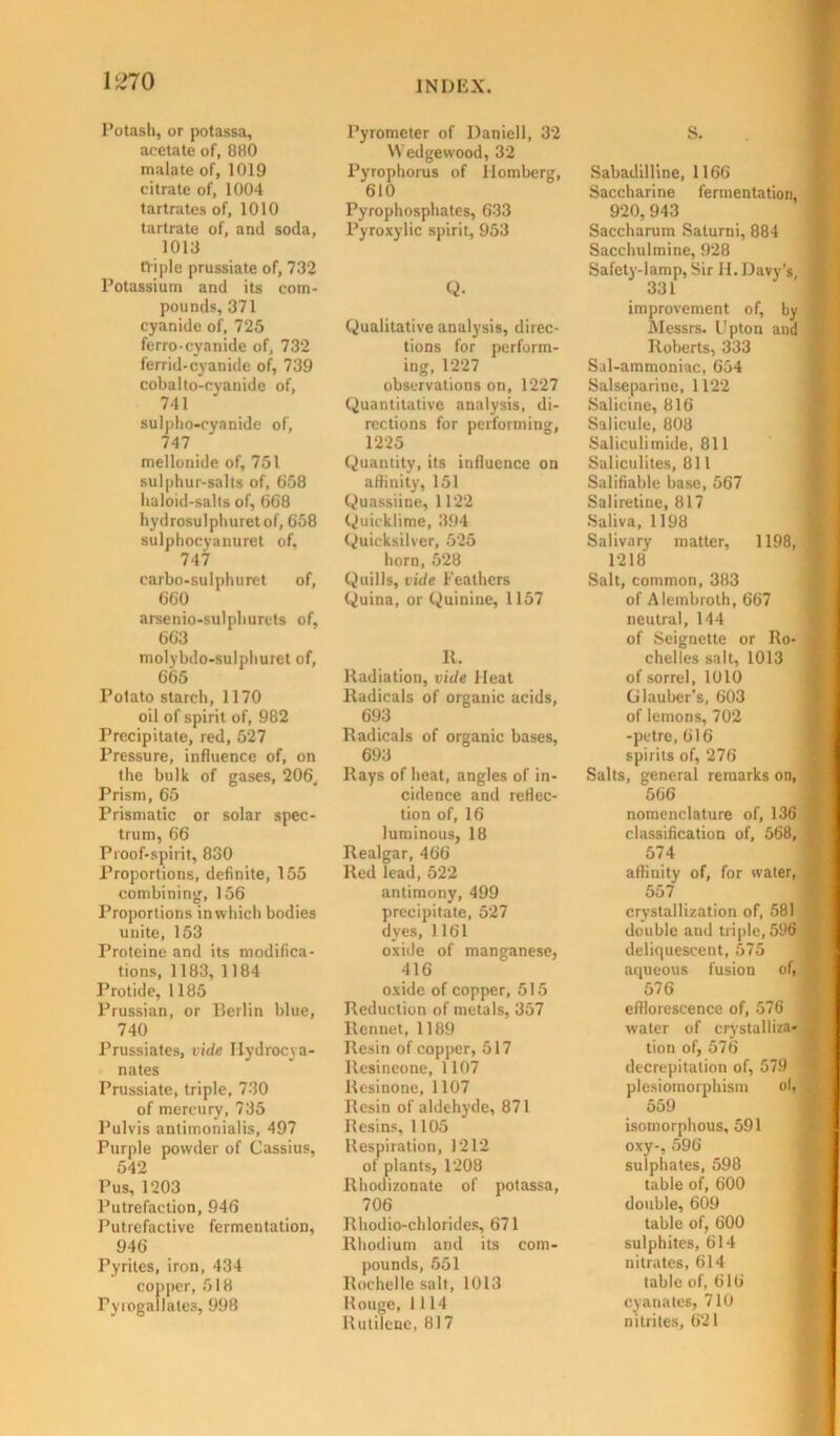 Potash, or potassa, acetate of, 880 malate of, 1019 citrate of, 1004 tartrates of, 1010 tartrate of, and soda, 1013 triple prussiate of, 732 Potassium and its com- pounds, 371 cyanide of, 725 ferroeyanide of, 732 ferrid-cyanide of, 739 cobalto-cyanide of, 741 sulpho-eyanide of, 747 mellonide of, 751 sulphur-salts of, 658 haloid-salts of, 668 hydrosulphuretof, 658 sulphocyanuret of. 747 carbo-sulphurct of, 660 arsenio-sulphurets of, 663 molybdo-sulphuret of, 665 Potato starch, 1170 oil of spirit of, 982 Precipitate, red, 527 Pressure, influence of, on the bulk of gases, 206. Prism, 65 Prismatic or solar spec- trum, 66 Proof-spirit, 830 Proportions, definite, 155 combining, 156 Proportions in which bodies unite, 153 Proteine and its modifica- tions, 1183, 1184 Protide, 1185 Prussian, or Berlin blue, 740 Prussiates, vide Ilydrocya- nates Prussiate, triple, 730 of mercury, 735 Pulvis antimonialis, 497 Purple powder of Cassius, 542 Pus, 1203 Putrefaction, 946 Putrefactive fermentation, 946 Pyrites, iron, 434 copper, 518 Pyrogallates, 998 Pyrometer of Daniell, 32 Wedgewood, 32 Pyrophorus of Ilomberg, 610 Pyrophosphates, 633 Pyroxylic spirit, 953 Q. Qualitative analysis, direc- tions for perform- ing, 1227 observations on, 1227 Quantitative analysis, di- rections for performing, 1225 Quantity, its influence on affinity, 151 Quassiine, 1122 Quicklime, 394 Quicksilver, 525 horn, 528 Quills, vide Feathers Quina, or Quinine, 1157 It. Radiation, vide Heat Radicals of organic acids, 693 Radicals of organic bases, 693 Rays of heat, angles of in- cidence and reflec- tion of, 16 luminous, 18 Realgar, 466 Red lead, 522 antimony, 499 precipitate, 527 dyes, 1161 oxide of manganese, 416 oxide of copper, 515 Reduction of metals, 357 Rennet, 1189 Resin of copper, 517 Resineone, 1107 Resinone, 1107 Resin of aldehyde, 871 Resins, 1105 Respiration, 1212 of plants, 1208 Rhodizonate of potassa, 706 Rhodio-chlorides, 671 Rhodium and its com- pounds, 551 Rochelle salt, 1013 Hougc, 1114 Rutiicne, 817 S. Sabadilline, 1166 Saccharine fermentation, 920, 943 Saccharum Salurni, 884 Sacchulmine, 928 Safety-lamp, Sir H. Davy’s, 331 improvement of, by Messrs. Upton and Roberts, 333 Sal-ammoniac, 654 Salseparine, 1122 Salicine, 816 Salicule, 808 Saliculimide, 811 Saliculites, 811 Salifiable base, 567 Saliretine, 817 Saliva, 1198 Salivary matter, 1198, 1218 Salt, common, 383 of Alembroth, 667 neutral, 144 of Seignette or Ro- chelles salt, 1013 of sorrel, 1010 Glauber’s, 603 of lemons, 702 -petre, 616 spirits of, 276 Salts, general remarks on, 5G6 nomenclature of, 136 classification of, 568, 574 affinity of, for water, 557 crystallization of, 581 double and triple, 596 deliquescent, 575 aqueous fusion of, 576 efflorescence of, 576 water of crystalliza* tion of, 576 decrepitation of, 579 plesiomorphism ol, 559 isomorphous, 591 oxy-, 596 sulphates, 598 table of, 600 double, 609 table of, 600 sulphites, 614 nitrates, 614 table of, 616 cyanates, 710 nitrites, 621