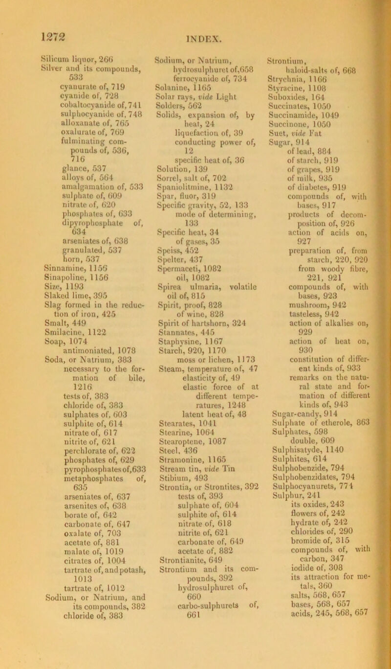 Silicum liquor, 266 Silver and its compounds, 533 cyanurate of, 719 cyanide of, 7‘28 cobahocyanide of, 741 sulphocyanide of, 748 alloxanate of, 765 oxal urate of, 769 fulminating com- pounds of, 536, 716 glance, 537 alloys of, 564 amalgamation of, 533 sulphate of, 609 nitrate of, 620 phosphates of, 633 dipyrophosphate of, 634 arseniates of, 638 granulated, 537 horn, 537 Sinnamine, 1156 Sinapoline, 1156 Size, 1193 Slaked lime, 395 Slag formed in the reduc- tion of iron, 425 Smalt, 449 Smilacine, 1122 Soap, 1074 antimoniated, 1078 Soda, or Natrium, 383 necessary to the for- mation of bile, 1216 tests of, 383 chloride of, 383 sulphates of, 603 sulphite of, 614 nitrate of, 617 nitrite of, 621 perchlorate of, 622 phosphates of, 629 pyrophosphatesof,633 metaphosphates of, 635 arseniates of, 637 arsenites of, 638 borate of, 642 carbonate of, 647 oxalate of, 703 acetate of, 881 malate of, 1019 citrates of, 1004 tartrate of, and potash, 1013 tartrate of, 1012 Sodium, or Natrium, and its compounds, 382 chloride of, 383 INDEX. Sodium, or Natrium, hydrosulphuret of,658 ferrocyanide of, 734 Solanine, 1165 Solar rays, vide Light Solders, 562 Solids, expansion of, by heat, 24 liquefaction of, 39 conducting power of, 12 specific heat of, 36 Solution, 139 Sorrel, salt of, 702 Spaniolitmine, 1132 Spar, fiuor, 319 Specific gravity, 52, 133 mode of determining, 133 Specific heat, 34 of gases, 35 Speiss, 452 Spelter, 437 Spermaceti, 1082 oil, 1082 Spirea ulmaria, volatile oil of, 815 Spirit, proof, 828 of wine, 828 Spirit of hartshorn, 324 Stannates, 445 Staphysinc, 1167 Starch, 920, 1170 moss or lichen, 1173 Steam, temperature of, 47 elasticity of, 49 elastic force of at different tempe- ratures, 1248 latent heat of, 48 Stearates, 1041 Stearine, 1064 Stearoptene, 1087 Steel, 436 Stramonine, 1165 Stream tin, vide Tin Stibium, 493 Strontia, or Strontites, 392 tests of, 393 sulphate of, 604 sulphite of, 614 nitrate of, 618 nitrite of, 621 carbonate of, 649 acetate of, 882 Strontianite, 649 Strontium and its com- pounds, 392 hydrosulphuret of, 660 carbc-sulphurets of, 661 Strontium, haloid-salts of, 668 Strychnia, 1166 Styracine, 1108 Suboxides, 164 Succinates, 1050 Succinamide, 1049 Succinone, 1050 Suet, vide Fat Sugar, 914 of lead, 884 of starch, 919 of grapes, 919 of milk, 935 of diabetes, 919 compounds of, with bases, 917 products of decom- position of, 926 action of acids on, 927 preparation of, from starch, 220, 920 from woody fibre, 221, 921 compounds of, with bases, 923 mushroom, 942 tasteless, 942 action of alkalies on, 929 action of heat on, 930 constitution of differ- ent kinds of, 933 remarks on the natu- ral state and for- mation of different kinds of, 943 Sugar-candy, 914 Sulphate of etherole, 863 Sulphates, 598 double, 609 Sulphisatyde, 1140 Sulphites, 614 Sulphobenzide, 794 Sulphobenzidates, 794 Sulphocyanurets, 774 Sulphur, 241 its oxides, 243 flowers of, 242 hydrate of, 242 chlorides of, 290 bromide of, 315 compounds of, with carbon, 347 iodide of, 308 its attraction for me- tals, 360 salts, 568, 657 bases, 568, 657 acids, 245, 568, 657